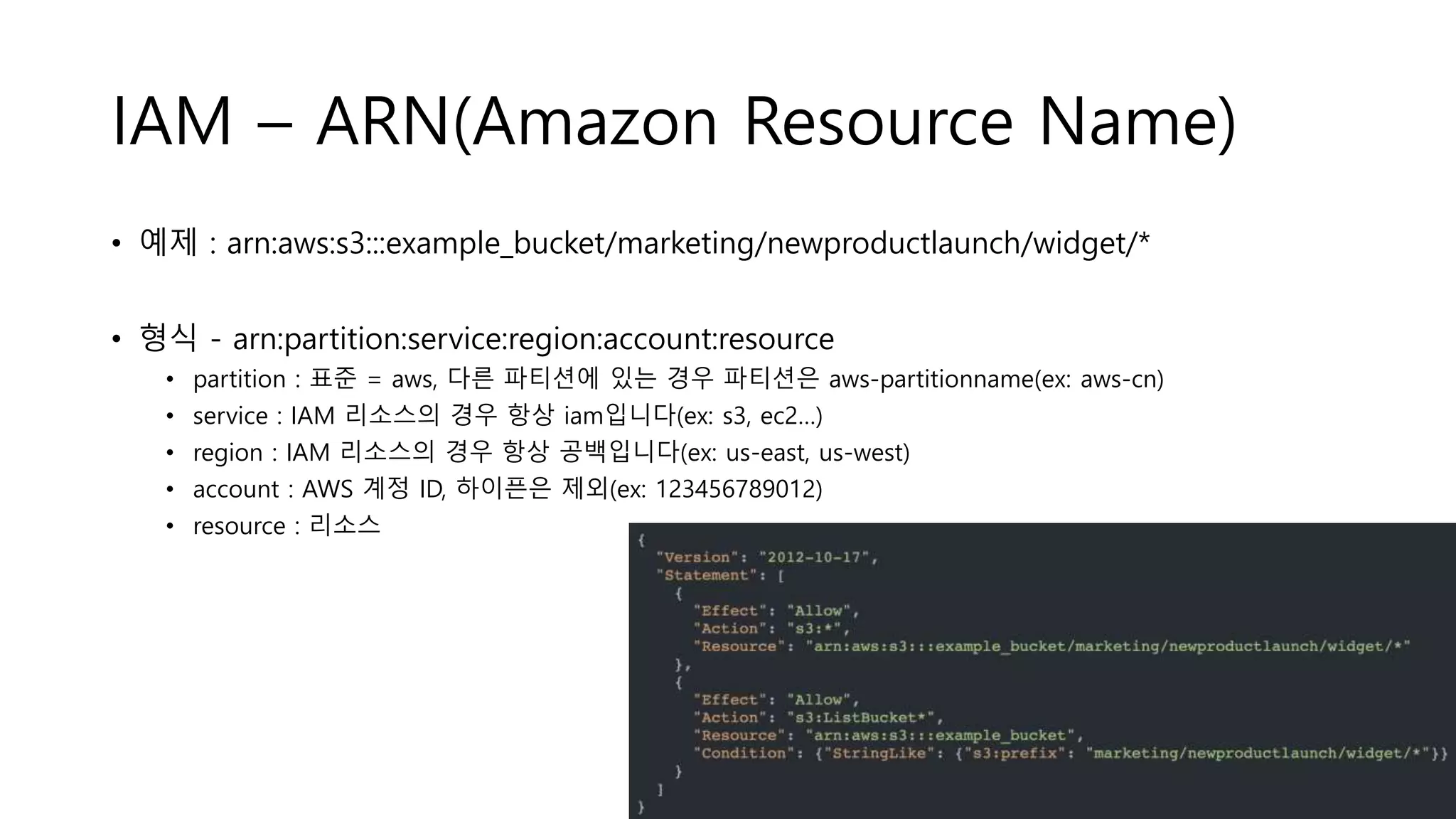 IAM – ARN(Amazon Resource Name)
• 예제 : arn:aws:s3:::example_bucket/marketing/newproductlaunch/widget/*
• 형식 - arn:partition:service:region:account:resource
• partition : 표준 = aws, 다른 파티션에 있는 경우 파티션은 aws-partitionname(ex: aws-cn)
• service : IAM 리소스의 경우 항상 iam입니다(ex: s3, ec2…)
• region : IAM 리소스의 경우 항상 공백입니다(ex: us-east, us-west)
• account : AWS 계정 ID, 하이픈은 제외(ex: 123456789012)
• resource : 리소스
 