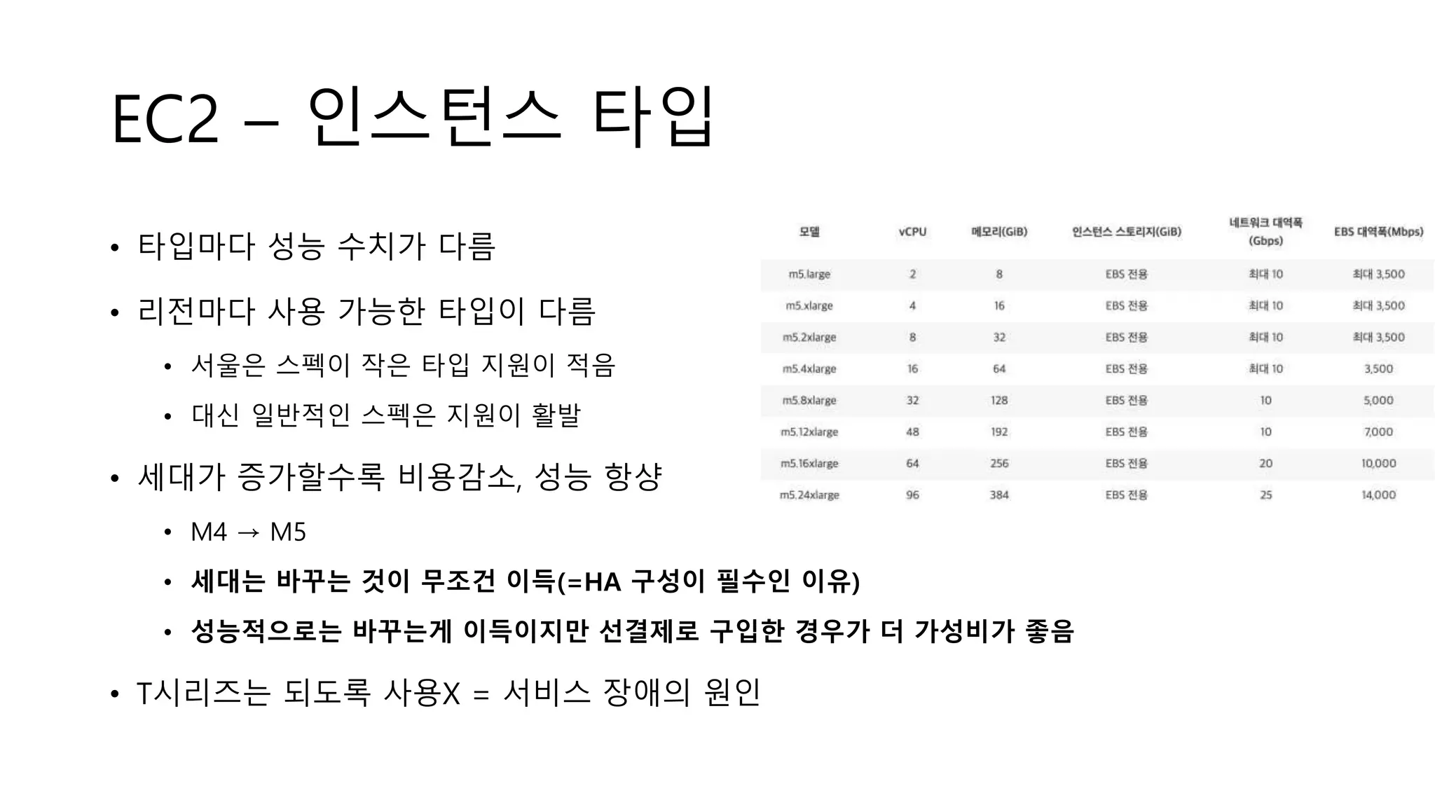 EC2 – 인스턴스 타입
• 타입마다 성능 수치가 다름
• 리전마다 사용 가능한 타입이 다름
• 서울은 스펙이 작은 타입 지원이 적음
• 대신 일반적인 스펙은 지원이 활발
• 세대가 증가할수록 비용감소, 성능 항샹
• M4 → M5
• 세대는 바꾸는 것이 무조건 이득(=HA 구성이 필수인 이유)
• 성능적으로는 바꾸는게 이득이지만 선결제로 구입한 경우가 더 가성비가 좋음
• T시리즈는 되도록 사용X = 서비스 장애의 원인
 