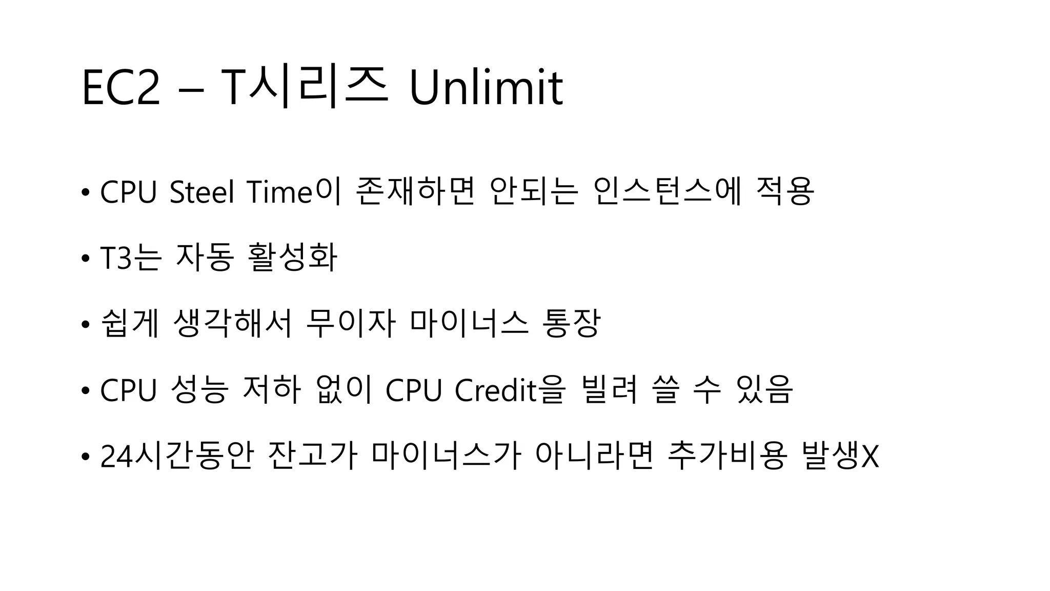 EC2 – T시리즈 Unlimit
• CPU Steel Time이 존재하면 안되는 인스턴스에 적용
• T3는 자동 활성화
• 쉽게 생각해서 무이자 마이너스 통장
• CPU 성능 저하 없이 CPU Credit을 빌려 쓸 수 있음
• 24시간동안 잔고가 마이너스가 아니라면 추가비용 발생X
 