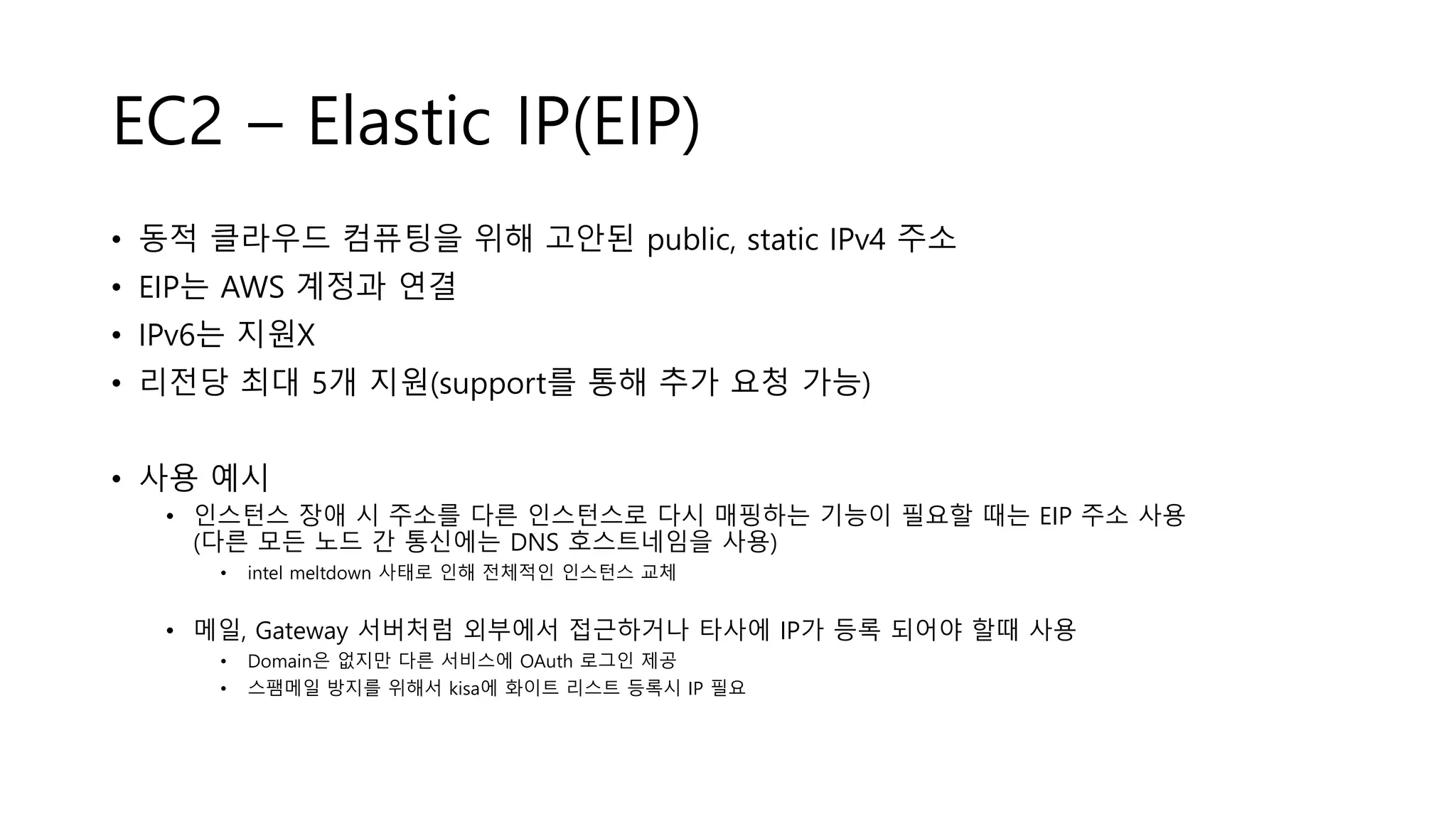 EC2 – Elastic IP(EIP)
• 동적 클라우드 컴퓨팅을 위해 고안된 public, static IPv4 주소
• EIP는 AWS 계정과 연결
• IPv6는 지원X
• 리전당 최대 5개 지원(support를 통해 추가 요청 가능)
• 사용 예시
• 인스턴스 장애 시 주소를 다른 인스턴스로 다시 매핑하는 기능이 필요할 때는 EIP 주소 사용
(다른 모든 노드 간 통신에는 DNS 호스트네임을 사용)
• intel meltdown 사태로 인해 전체적인 인스턴스 교체
• 메일, Gateway 서버처럼 외부에서 접근하거나 타사에 IP가 등록 되어야 할때 사용
• Domain은 없지만 다른 서비스에 OAuth 로그인 제공
• 스팸메일 방지를 위해서 kisa에 화이트 리스트 등록시 IP 필요
 