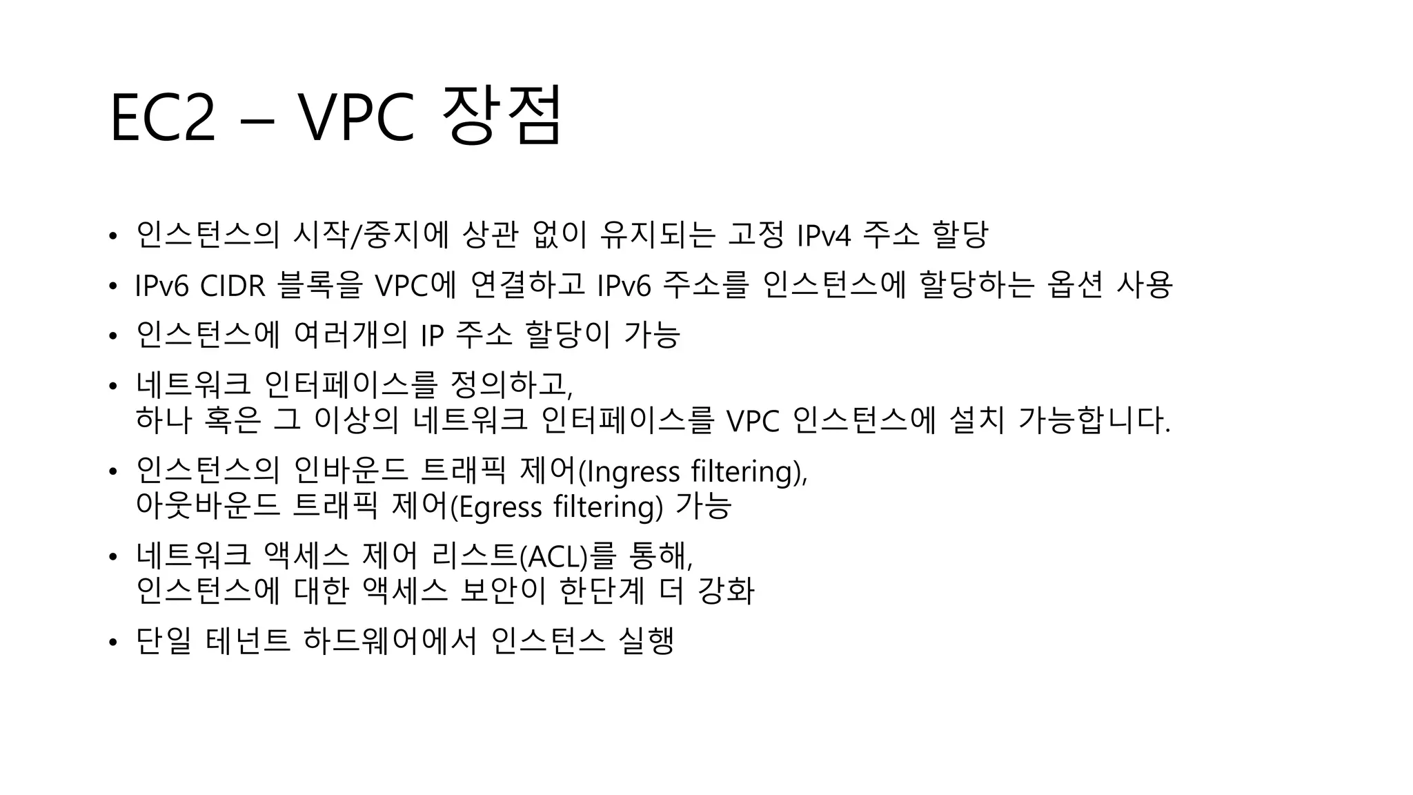 EC2 – VPC 장점
• 인스턴스의 시작/중지에 상관 없이 유지되는 고정 IPv4 주소 할당
• IPv6 CIDR 블록을 VPC에 연결하고 IPv6 주소를 인스턴스에 할당하는 옵션 사용
• 인스턴스에 여러개의 IP 주소 할당이 가능
• 네트워크 인터페이스를 정의하고,
하나 혹은 그 이상의 네트워크 인터페이스를 VPC 인스턴스에 설치 가능합니다.
• 인스턴스의 인바운드 트래픽 제어(Ingress filtering),
아웃바운드 트래픽 제어(Egress filtering) 가능
• 네트워크 액세스 제어 리스트(ACL)를 통해,
인스턴스에 대한 액세스 보안이 한단계 더 강화
• 단일 테넌트 하드웨어에서 인스턴스 실행
 