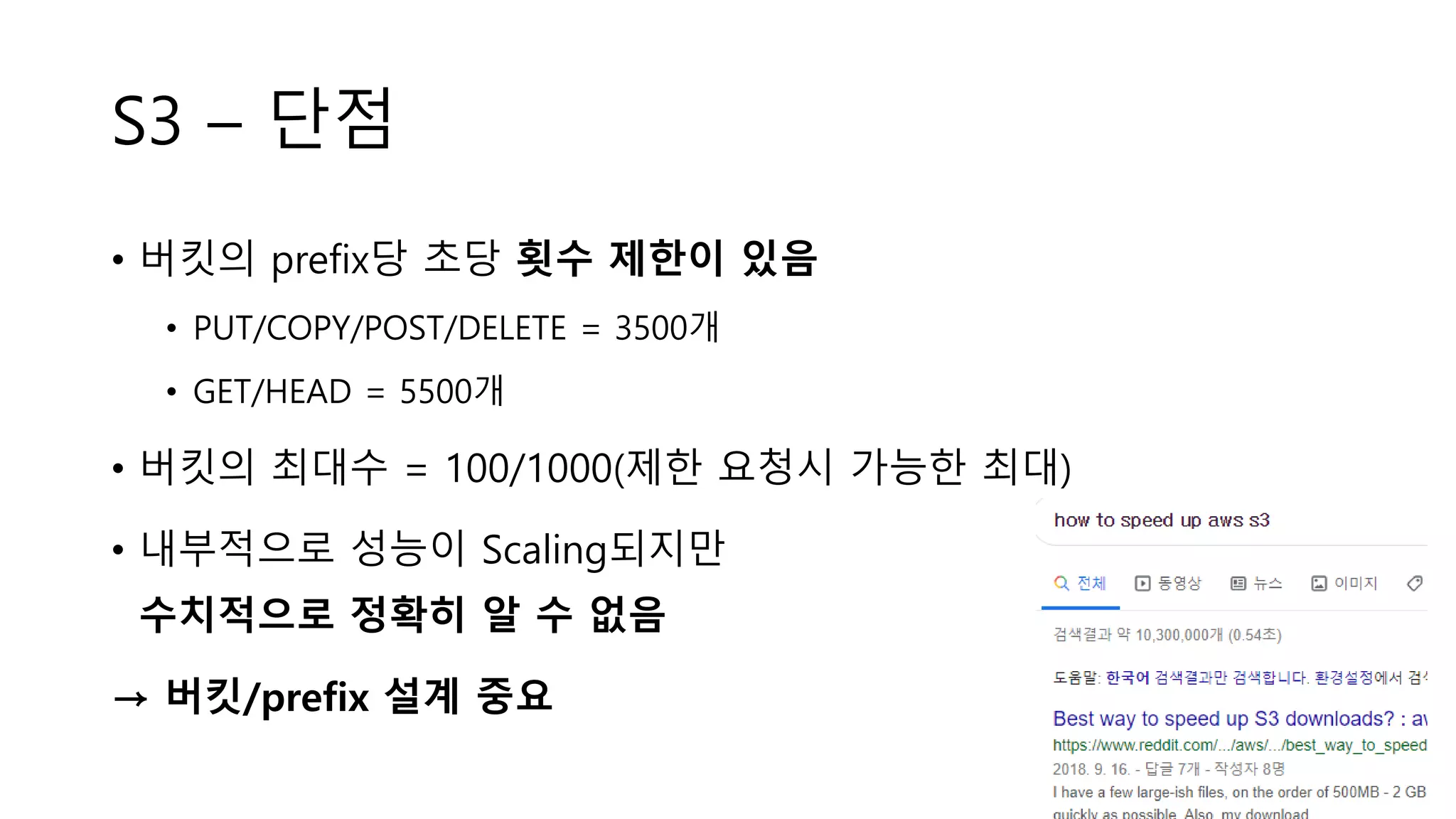 S3 – 단점
• 버킷의 prefix당 초당 횟수 제한이 있음
• PUT/COPY/POST/DELETE = 3500개
• GET/HEAD = 5500개
• 버킷의 최대수 = 100/1000(제한 요청시 가능한 최대)
• 내부적으로 성능이 Scaling되지만
수치적으로 정확히 알 수 없음
→ 버킷/prefix 설계 중요
 