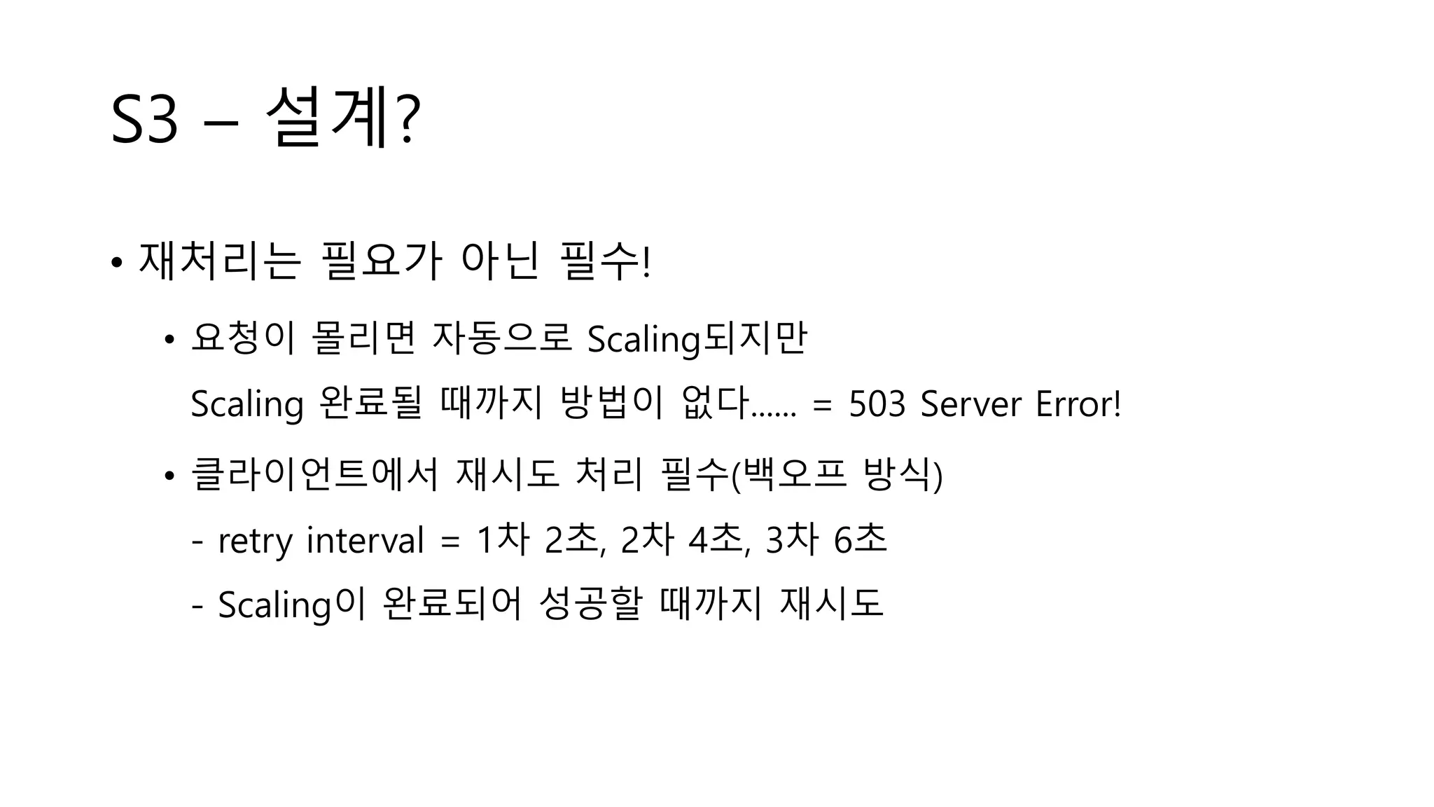 S3 – 설계?
• 재처리는 필요가 아닌 필수!
• 요청이 몰리면 자동으로 Scaling되지만
Scaling 완료될 때까지 방법이 없다...... = 503 Server Error!
• 클라이언트에서 재시도 처리 필수(백오프 방식)
- retry interval = 1차 2초, 2차 4초, 3차 6초
- Scaling이 완료되어 성공할 때까지 재시도
 