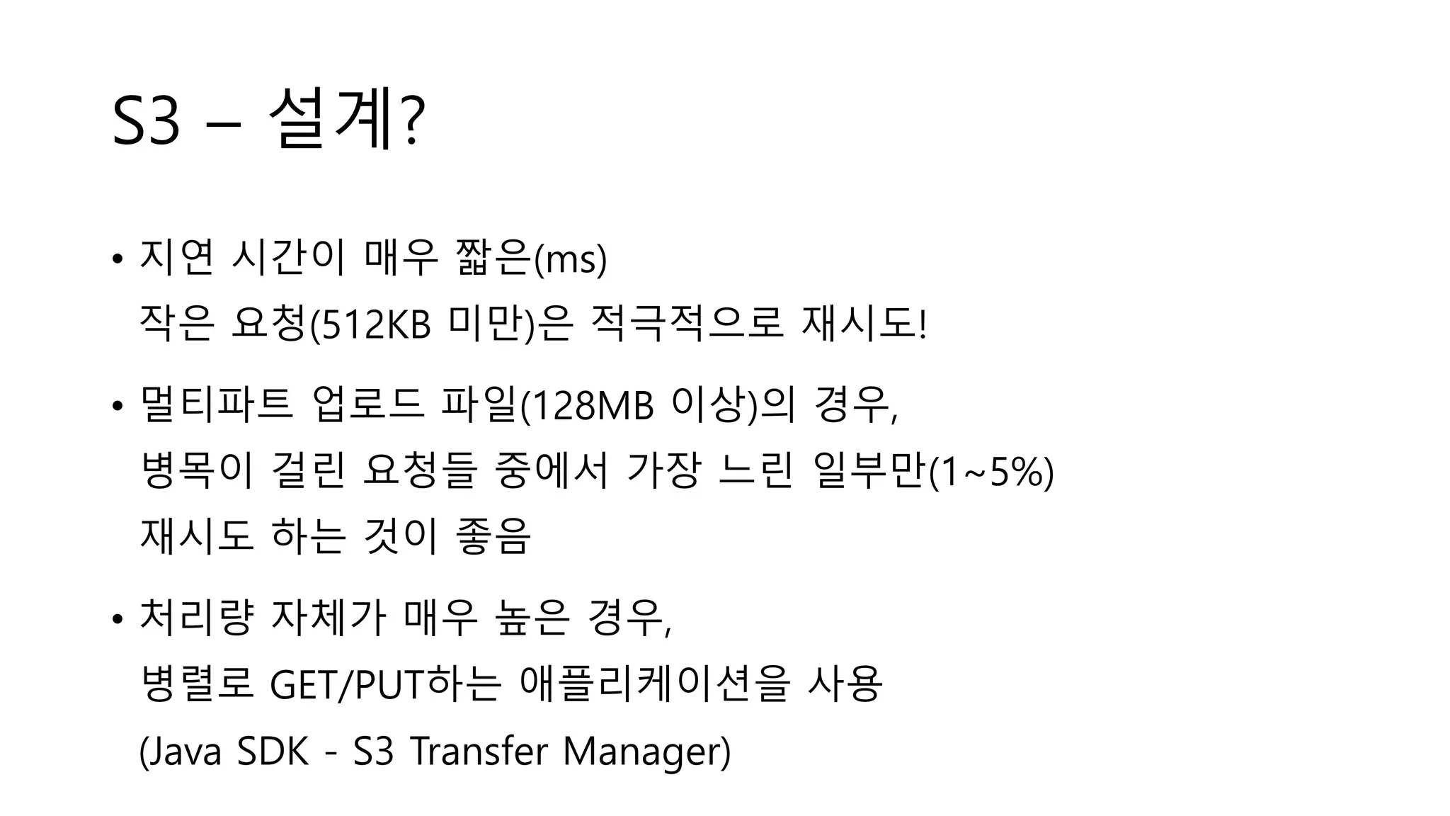 S3 – 설계?
• 지연 시간이 매우 짧은(ms)
작은 요청(512KB 미만)은 적극적으로 재시도!
• 멀티파트 업로드 파일(128MB 이상)의 경우,
병목이 걸린 요청들 중에서 가장 느린 일부만(1~5%)
재시도 하는 것이 좋음
• 처리량 자체가 매우 높은 경우,
병렬로 GET/PUT하는 애플리케이션을 사용
(Java SDK - S3 Transfer Manager)
 