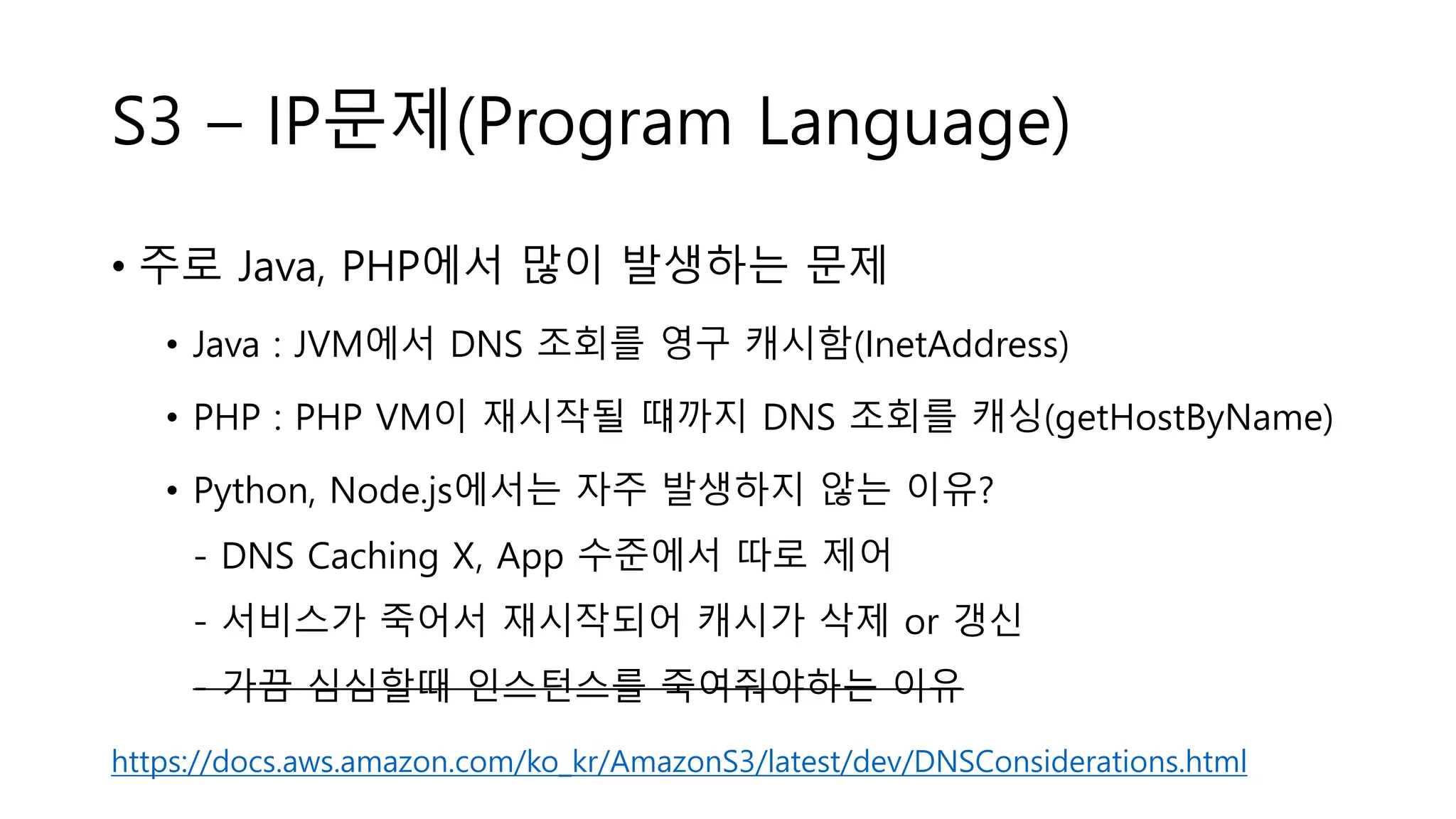 S3 – IP문제(Program Language)
• 주로 Java, PHP에서 많이 발생하는 문제
• Java : JVM에서 DNS 조회를 영구 캐시함(InetAddress)
• PHP : PHP VM이 재시작될 떄까지 DNS 조회를 캐싱(getHostByName)
• Python, Node.js에서는 자주 발생하지 않는 이유?
- DNS Caching X, App 수준에서 따로 제어
- 서비스가 죽어서 재시작되어 캐시가 삭제 or 갱신
- 가끔 심심할때 인스턴스를 죽여줘야하는 이유
https://docs.aws.amazon.com/ko_kr/AmazonS3/latest/dev/DNSConsiderations.html
 