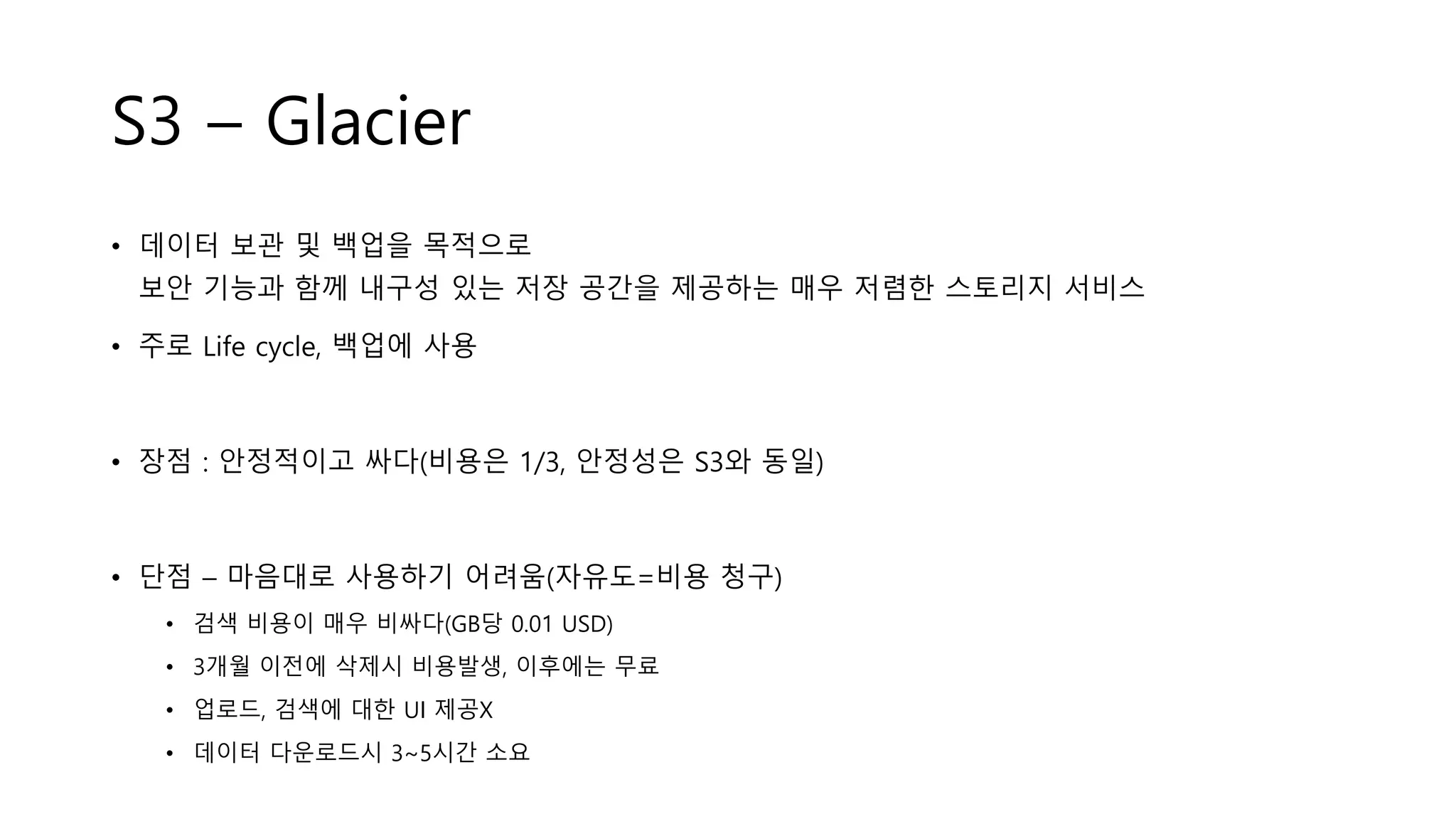 S3 – Glacier
• 데이터 보관 및 백업을 목적으로
보안 기능과 함께 내구성 있는 저장 공간을 제공하는 매우 저렴한 스토리지 서비스
• 주로 Life cycle, 백업에 사용
• 장점 : 안정적이고 싸다(비용은 1/3, 안정성은 S3와 동일)
• 단점 – 마음대로 사용하기 어려움(자유도=비용 청구)
• 검색 비용이 매우 비싸다(GB당 0.01 USD)
• 3개월 이전에 삭제시 비용발생, 이후에는 무료
• 업로드, 검색에 대한 UI 제공X
• 데이터 다운로드시 3~5시간 소요
 