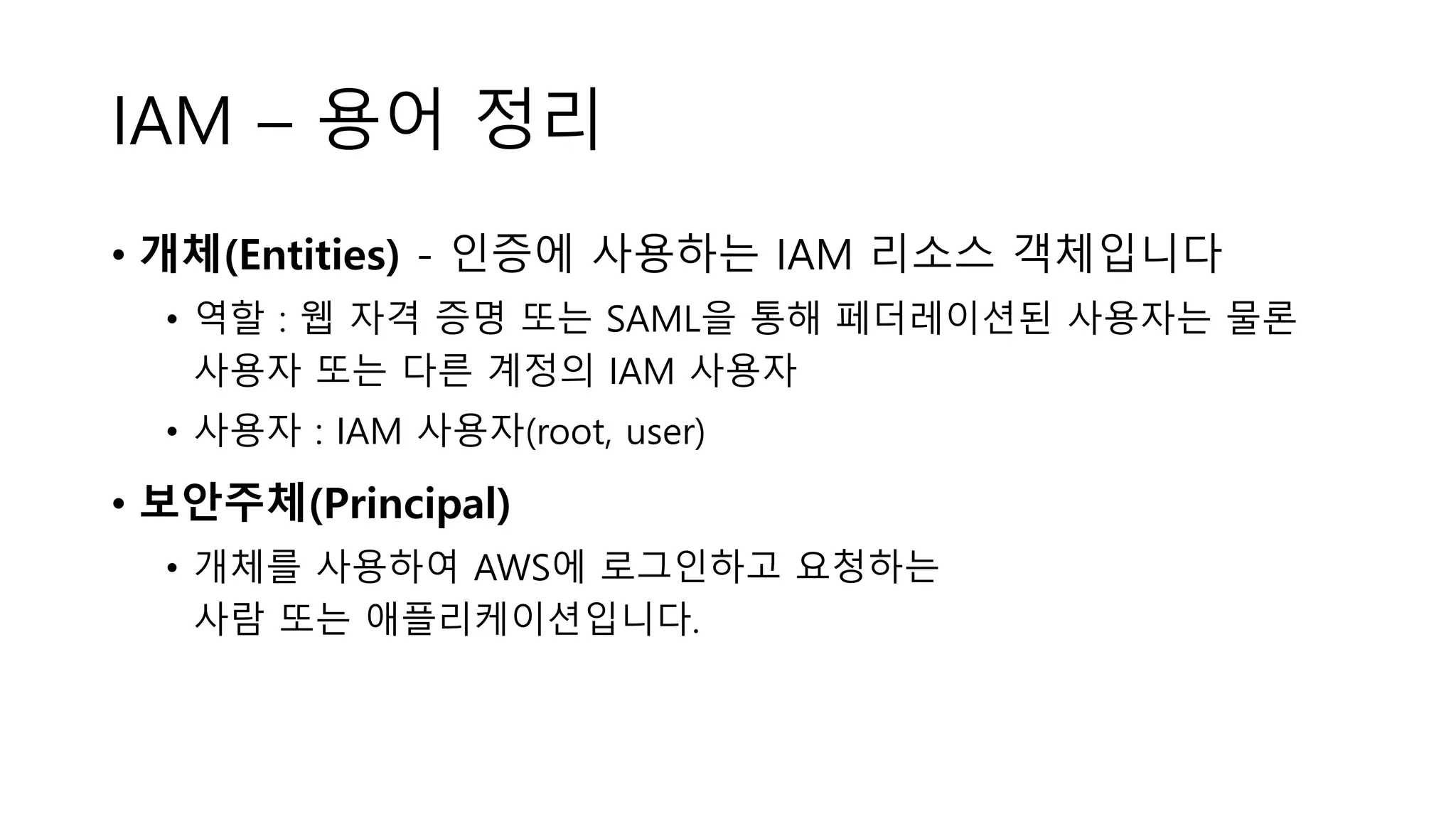 IAM – 용어 정리
• 개체(Entities) - 인증에 사용하는 IAM 리소스 객체입니다
• 역할 : 웹 자격 증명 또는 SAML을 통해 페더레이션된 사용자는 물론
사용자 또는 다른 계정의 IAM 사용자
• 사용자 : IAM 사용자(root, user)
• 보안주체(Principal)
• 개체를 사용하여 AWS에 로그인하고 요청하는
사람 또는 애플리케이션입니다.
 