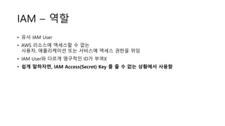 IAM – 역할
• 유사 IAM User
• AWS 리소스에 액세스할 수 없는
사용자, 애플리케이션 또는 서비스에 액세스 권한을 위임
• IAM User와 다르게 영구적인 ID가 부여X
• 쉽게 말하자면, IAM Access(Secret) Key 를 줄 수 없는 상황에서 사용함
 