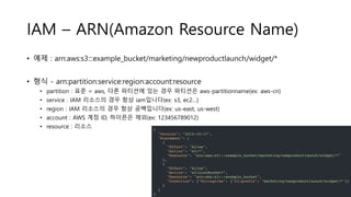 IAM – ARN(Amazon Resource Name)
• 예제 : arn:aws:s3:::example_bucket/marketing/newproductlaunch/widget/*
• 형식 - arn:partition:service:region:account:resource
• partition : 표준 = aws, 다른 파티션에 있는 경우 파티션은 aws-partitionname(ex: aws-cn)
• service : IAM 리소스의 경우 항상 iam입니다(ex: s3, ec2…)
• region : IAM 리소스의 경우 항상 공백입니다(ex: us-east, us-west)
• account : AWS 계정 ID, 하이픈은 제외(ex: 123456789012)
• resource : 리소스
 