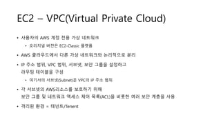 EC2 – VPC(Virtual Private Cloud)
• 사용자의 AWS 계정 전용 가상 네트워크
• 오리지널 버전은 EC2-Classic 플랫폼
• AWS 클라우드에서 다른 가상 네트워크와 논리적으로 분리
• IP 주소 범위, VPC 범위, 서브넷, 보안 그룹을 설정하고
라우팅 테이블을 구성
• 여기서의 서브넷(Subnet)은 VPC의 IP 주소 범위
• 각 서브넷의 AWS리소스를 보호하기 위해
보안 그룹 및 네트워크 액세스 제어 목록(ACL)을 비롯한 여러 보안 계층을 사용
• 격리된 환경 = 테넌트/Tenent
 
