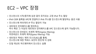 EC2 – VPC 장점
• 인스턴스의 시작/중지에 상관 없이 유지되는 고정 IPv4 주소 할당
• IPv6 CIDR 블록을 VPC에 연결하고 IPv6 주소를 인스턴스에 할당하는 옵션 사용
• 인스턴스에 여러개의 IP 주소 할당이 가능
• 네트워크 인터페이스를 정의하고,
하나 혹은 그 이상의 네트워크 인터페이스를 VPC 인스턴스에 설치 가능합니다.
• 인스턴스의 인바운드 트래픽 제어(Ingress filtering),
아웃바운드 트래픽 제어(Egress filtering) 가능
• 네트워크 액세스 제어 리스트(ACL)를 통해,
인스턴스에 대한 액세스 보안이 한단계 더 강화
• 단일 테넌트 하드웨어에서 인스턴스 실행
 