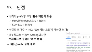 S3 – 단점
• 버킷의 prefix당 초당 횟수 제한이 있음
• PUT/COPY/POST/DELETE = 3500개
• GET/HEAD = 5500개
• 버킷의 최대수 = 100/1000(제한 요청시 가능한 최대)
• 내부적으로 성능이 Scaling되지만
수치적으로 정확히 알 수 없음
→ 버킷/prefix 설계 중요
 