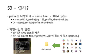 S3 – 설계?
• prefix는 다양하게 – name limit = 1024 bytes
• X – user/123_profile.jpg, 123_profile_thumbnail.jpg
• O - user/[user id]/profile, thumbnails
• 지연시간에 민감
• 최대한 AWS SDK를 사용
• 하나의 object, folder(prefix)에 요청이 몰리지 않게 Balancing
slack/emoji
 