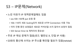 S3 – IP문제(Network)
• 느린 이유가 IP 대역문제일때도 있음
• xxx.100~105에 put 요청 중
• 106~110이 새로 Scaling되어 새로운 HTTP Connection 사용 가능
• 이미 진행 중인 요청들은 새로운 커넥션을 쓰지 않아서 요청이 밀림
• 503 Server Error & 재처리의 중요성!
• 주로 IP 캐싱 문제가 많음(로드 밸런싱 X, 단일 IP 사용)
• S3와의 통신에 쓰이는 IP 주소를 확인할 필요가 있음(netstat)
 