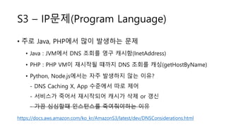 S3 – IP문제(Program Language)
• 주로 Java, PHP에서 많이 발생하는 문제
• Java : JVM에서 DNS 조회를 영구 캐시함(InetAddress)
• PHP : PHP VM이 재시작될 떄까지 DNS 조회를 캐싱(getHostByName)
• Python, Node.js에서는 자주 발생하지 않는 이유?
- DNS Caching X, App 수준에서 따로 제어
- 서비스가 죽어서 재시작되어 캐시가 삭제 or 갱신
- 가끔 심심할때 인스턴스를 죽여줘야하는 이유
https://docs.aws.amazon.com/ko_kr/AmazonS3/latest/dev/DNSConsiderations.html
 