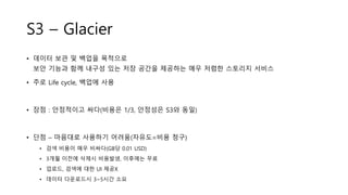 S3 – Glacier
• 데이터 보관 및 백업을 목적으로
보안 기능과 함께 내구성 있는 저장 공간을 제공하는 매우 저렴한 스토리지 서비스
• 주로 Life cycle, 백업에 사용
• 장점 : 안정적이고 싸다(비용은 1/3, 안정성은 S3와 동일)
• 단점 – 마음대로 사용하기 어려움(자유도=비용 청구)
• 검색 비용이 매우 비싸다(GB당 0.01 USD)
• 3개월 이전에 삭제시 비용발생, 이후에는 무료
• 업로드, 검색에 대한 UI 제공X
• 데이터 다운로드시 3~5시간 소요
 