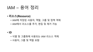 IAM – 용어 정리
• 리소스(Resource)
• IAM에 저장된 사용자, 역할, 그룹 및 정책 객체
• IAM에서 리소스를 추가, 편집 및 제거 가능
• ID
• 식별 및 그룹화에 사용되는 IAM 리소스 객체
• 사용자, 그룹 및 역할 포함
 