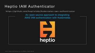 © 2017, Amazon Web Services, Inc. or its Affiliates. All rights reserved.
Heptio IAM Authenticator
h t t p s : / / g i t h u b . c o m / h e p t i o l a b s / k u b e r n e t e s - a w s - a u t h e n t i c a t o r
An open source approach to integrating
AWS IAM authentication with Kubernetes
 