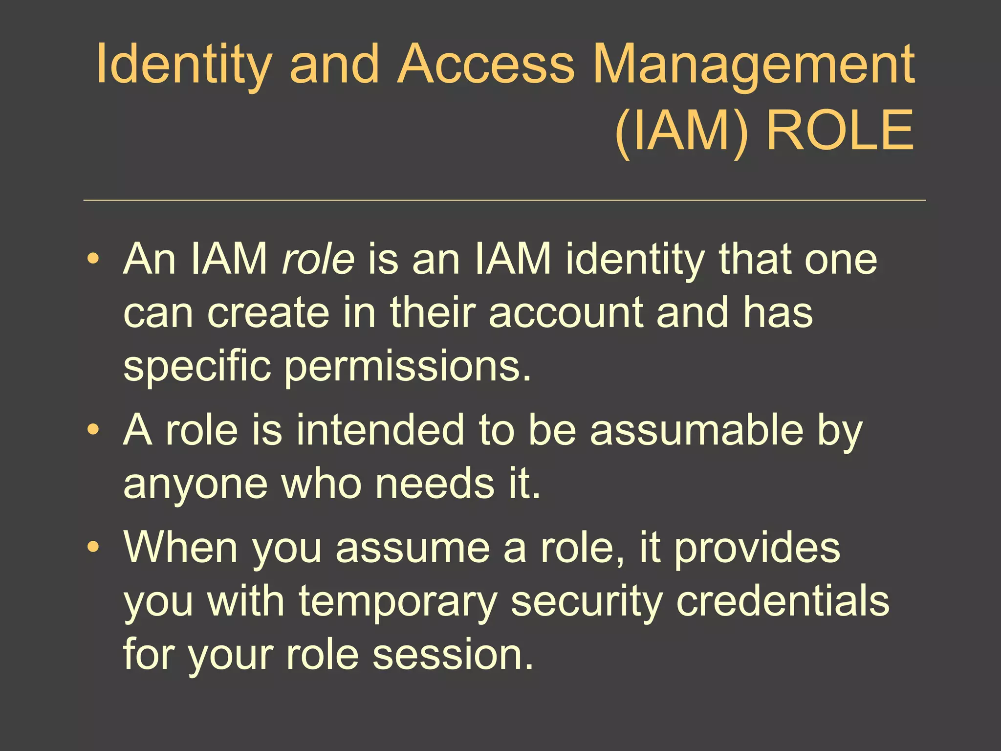 Identity and Access Management
(IAM) ROLE
• An IAM role is an IAM identity that one
can create in their account and has
specific permissions.
• A role is intended to be assumable by
anyone who needs it.
• When you assume a role, it provides
you with temporary security credentials
for your role session.
 