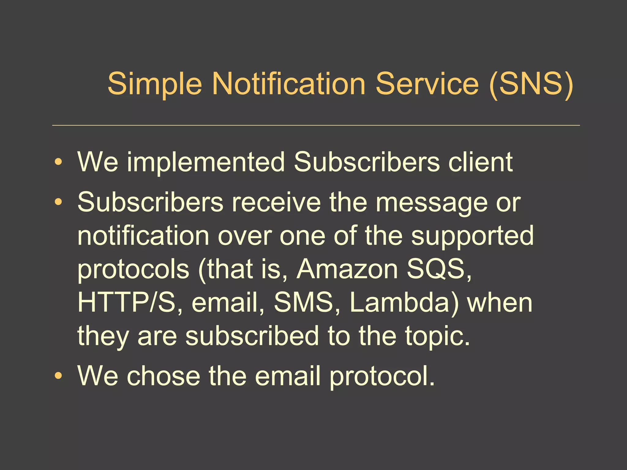 Simple Notification Service (SNS)
• We implemented Subscribers client
• Subscribers receive the message or
notification over one of the supported
protocols (that is, Amazon SQS,
HTTP/S, email, SMS, Lambda) when
they are subscribed to the topic.
• We chose the email protocol.
 