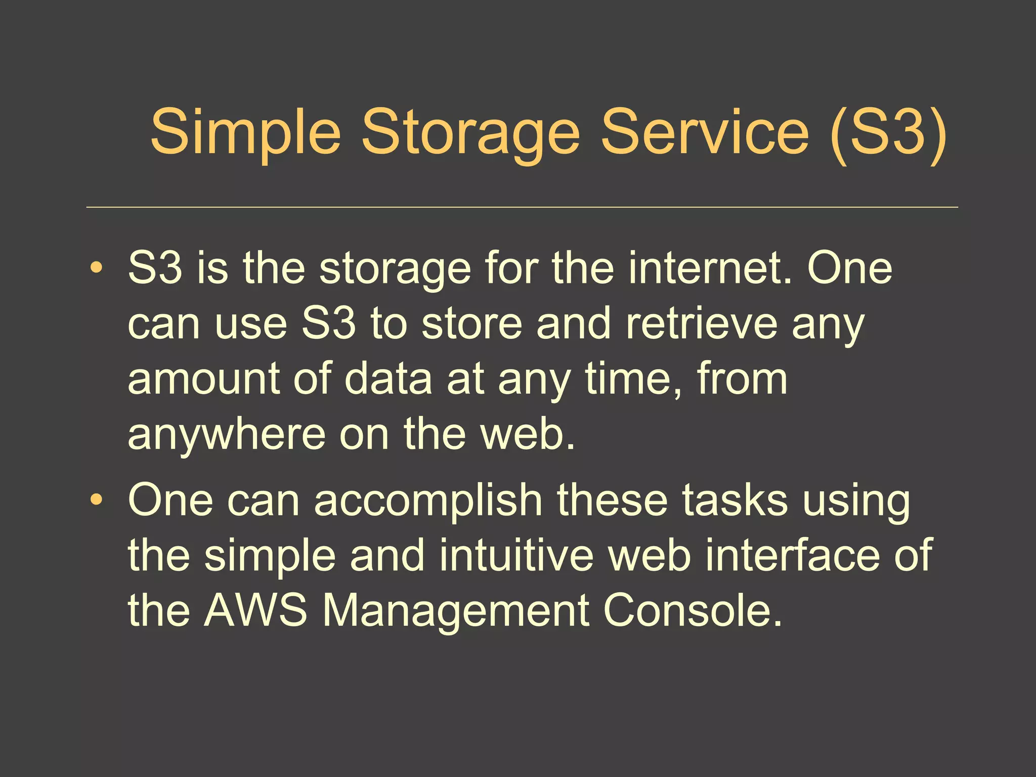 Simple Storage Service (S3)
• S3 is the storage for the internet. One
can use S3 to store and retrieve any
amount of data at any time, from
anywhere on the web.
• One can accomplish these tasks using
the simple and intuitive web interface of
the AWS Management Console.
 
