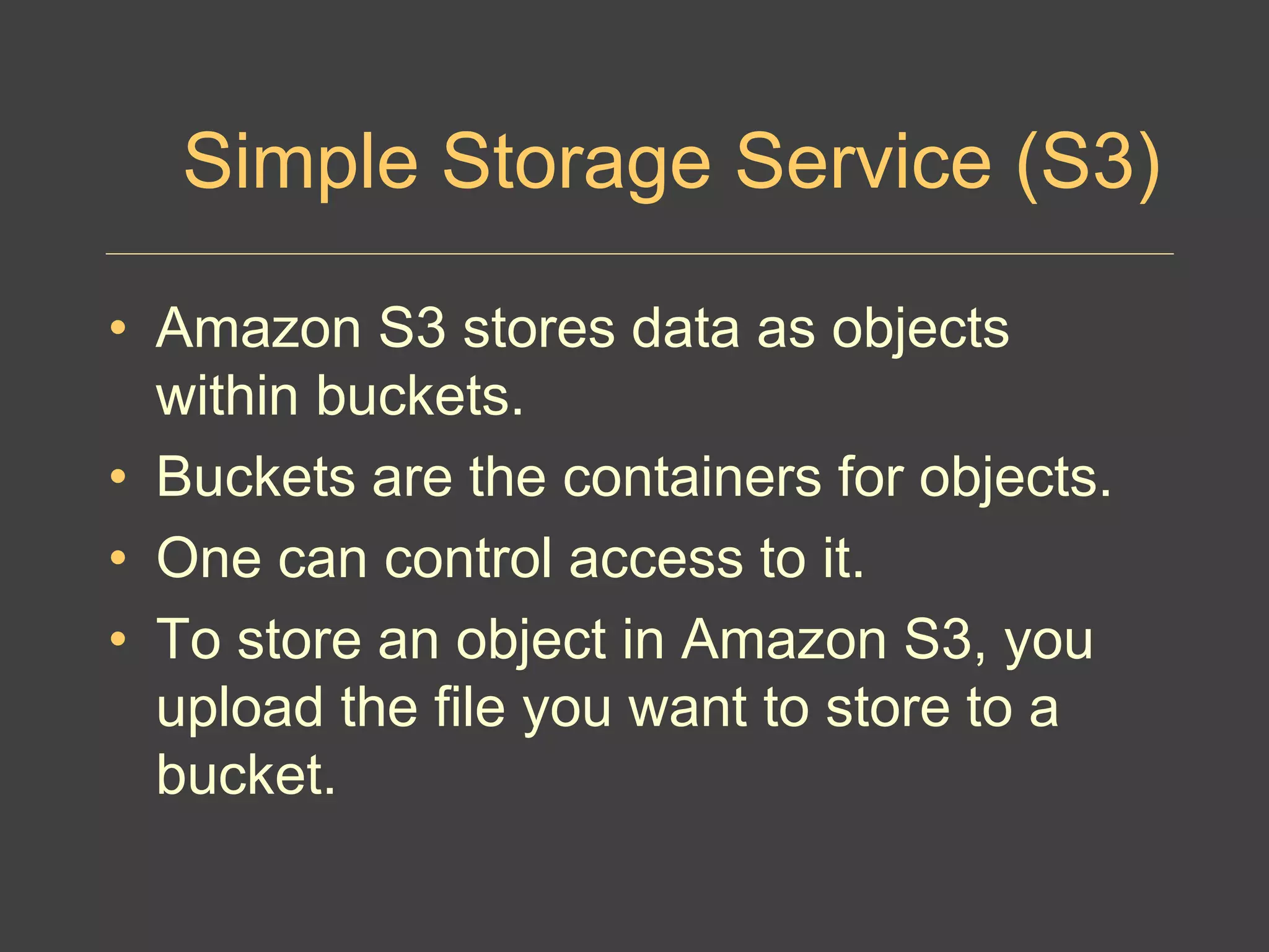 Simple Storage Service (S3)
• Amazon S3 stores data as objects
within buckets.
• Buckets are the containers for objects.
• One can control access to it.
• To store an object in Amazon S3, you
upload the file you want to store to a
bucket.
 