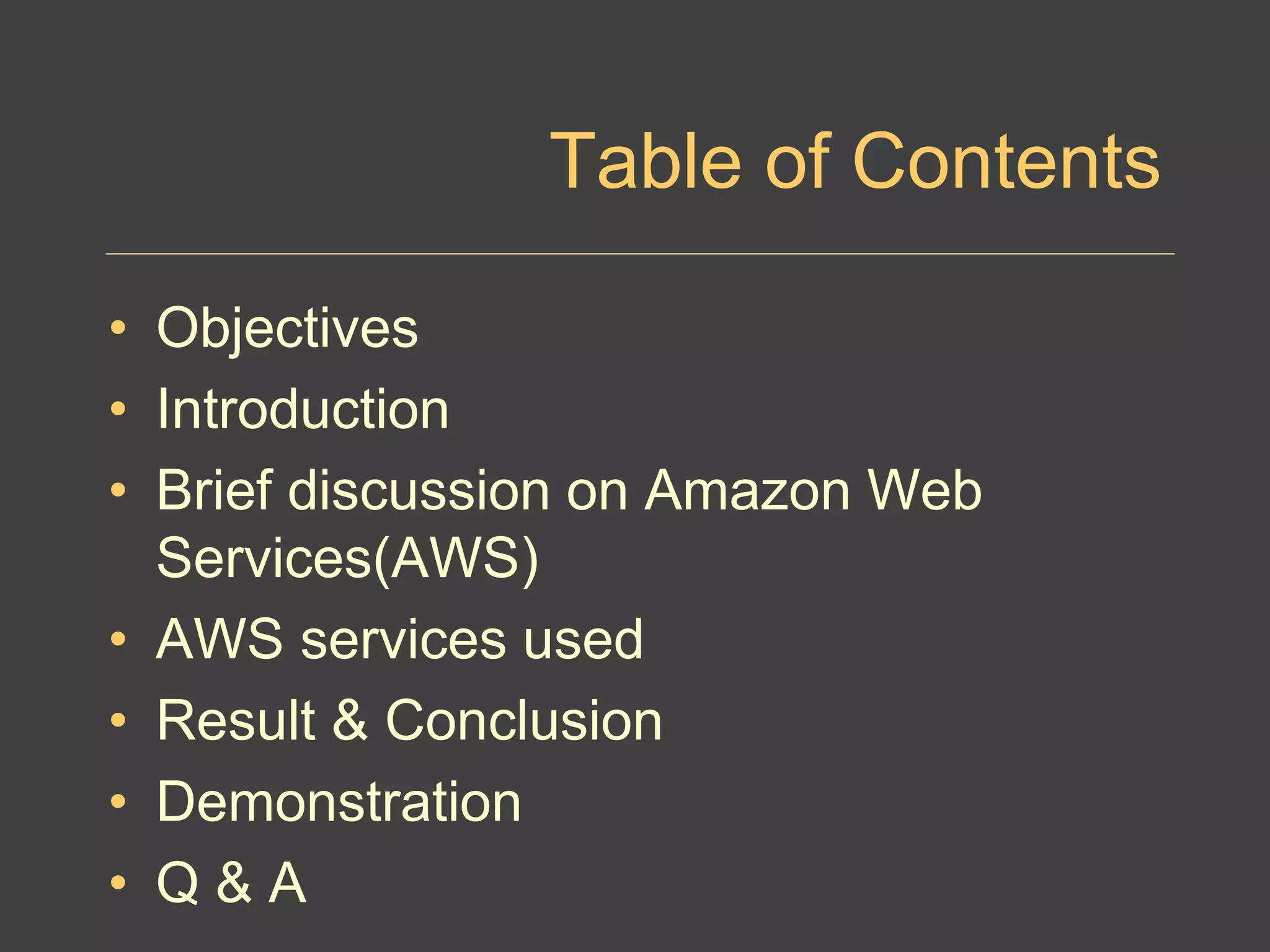 Table of Contents
• Objectives
• Introduction
• Brief discussion on Amazon Web
Services(AWS)
• AWS services used
• Result & Conclusion
• Demonstration
• Q & A
 