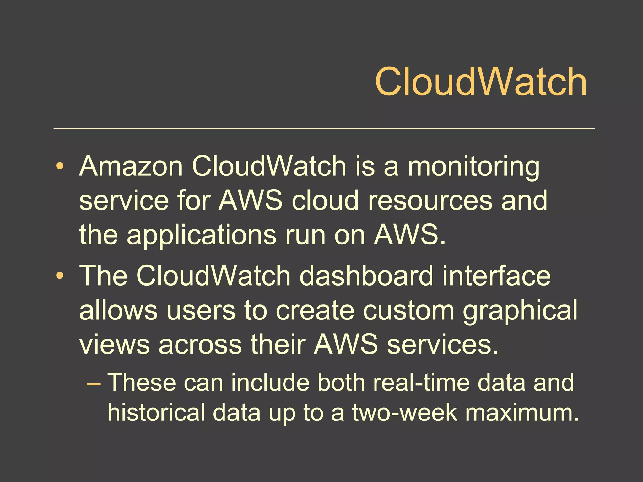CloudWatch
• Amazon CloudWatch is a monitoring
service for AWS cloud resources and
the applications run on AWS.
• The CloudWatch dashboard interface
allows users to create custom graphical
views across their AWS services.
– These can include both real-time data and
historical data up to a two-week maximum.
 