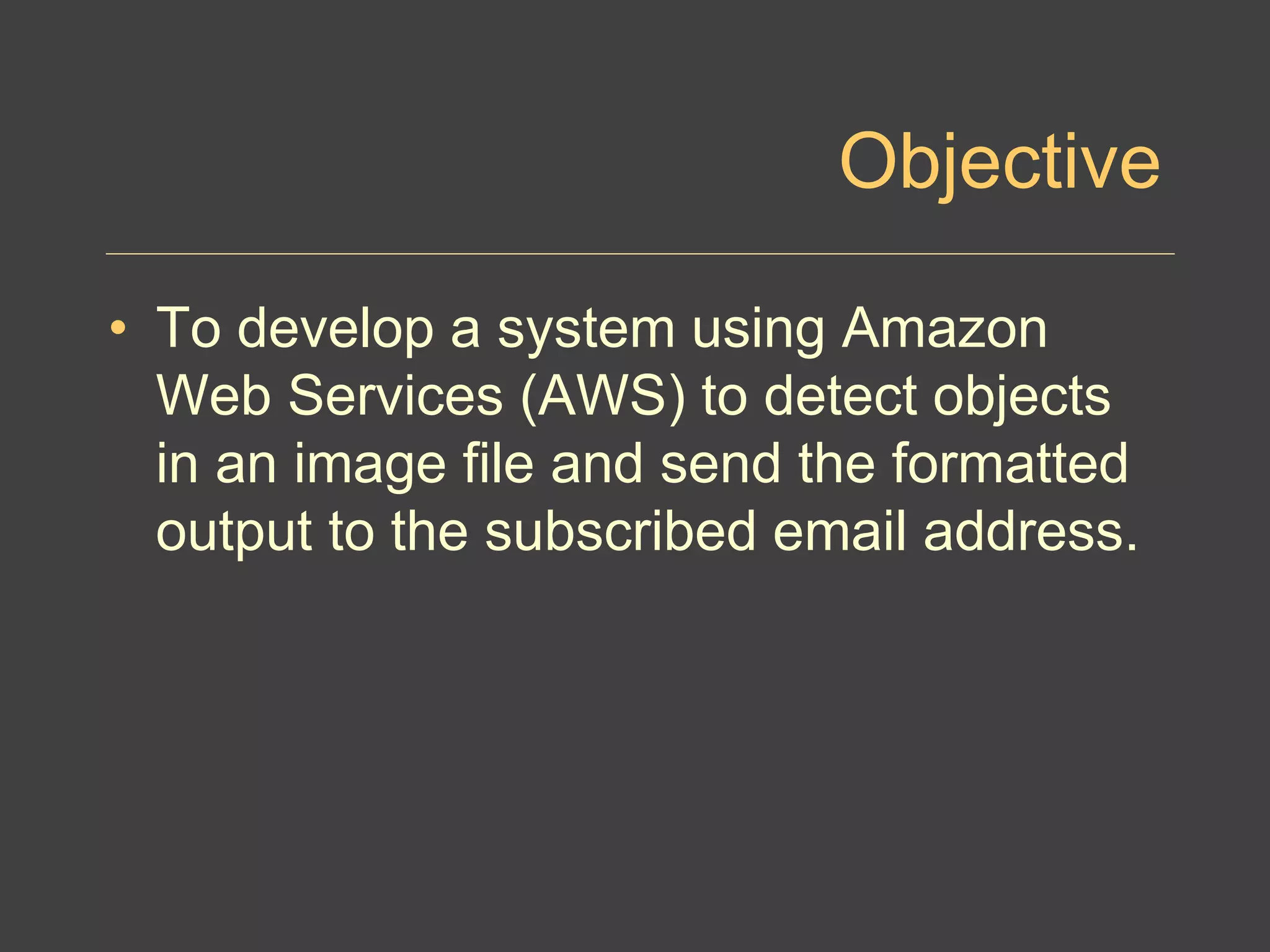 Objective
• To develop a system using Amazon
Web Services (AWS) to detect objects
in an image file and send the formatted
output to the subscribed email address.
 