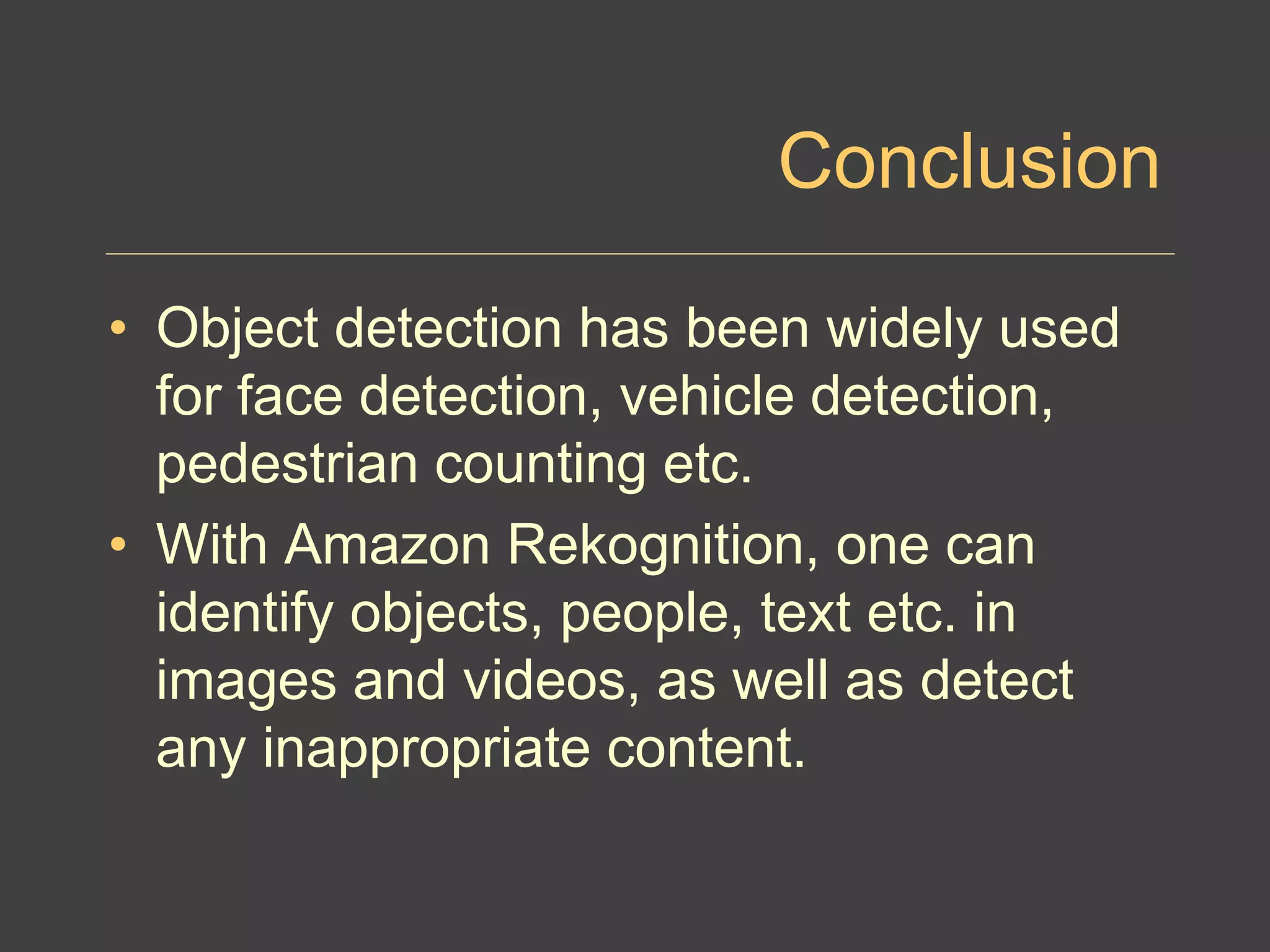 Conclusion
• Object detection has been widely used
for face detection, vehicle detection,
pedestrian counting etc.
• With Amazon Rekognition, one can
identify objects, people, text etc. in
images and videos, as well as detect
any inappropriate content.
 