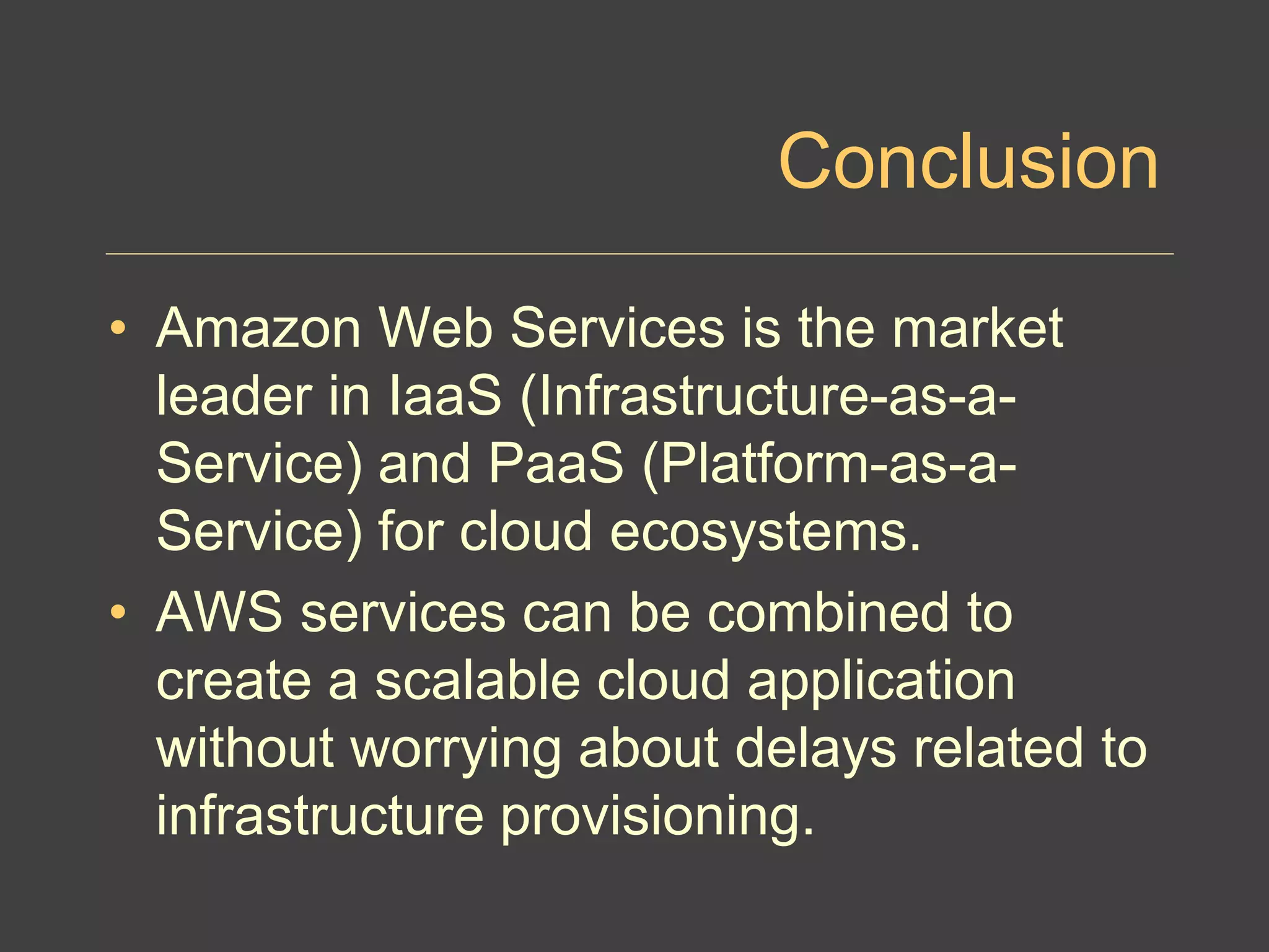 Conclusion
• Amazon Web Services is the market
leader in IaaS (Infrastructure-as-a-
Service) and PaaS (Platform-as-a-
Service) for cloud ecosystems.
• AWS services can be combined to
create a scalable cloud application
without worrying about delays related to
infrastructure provisioning.
 