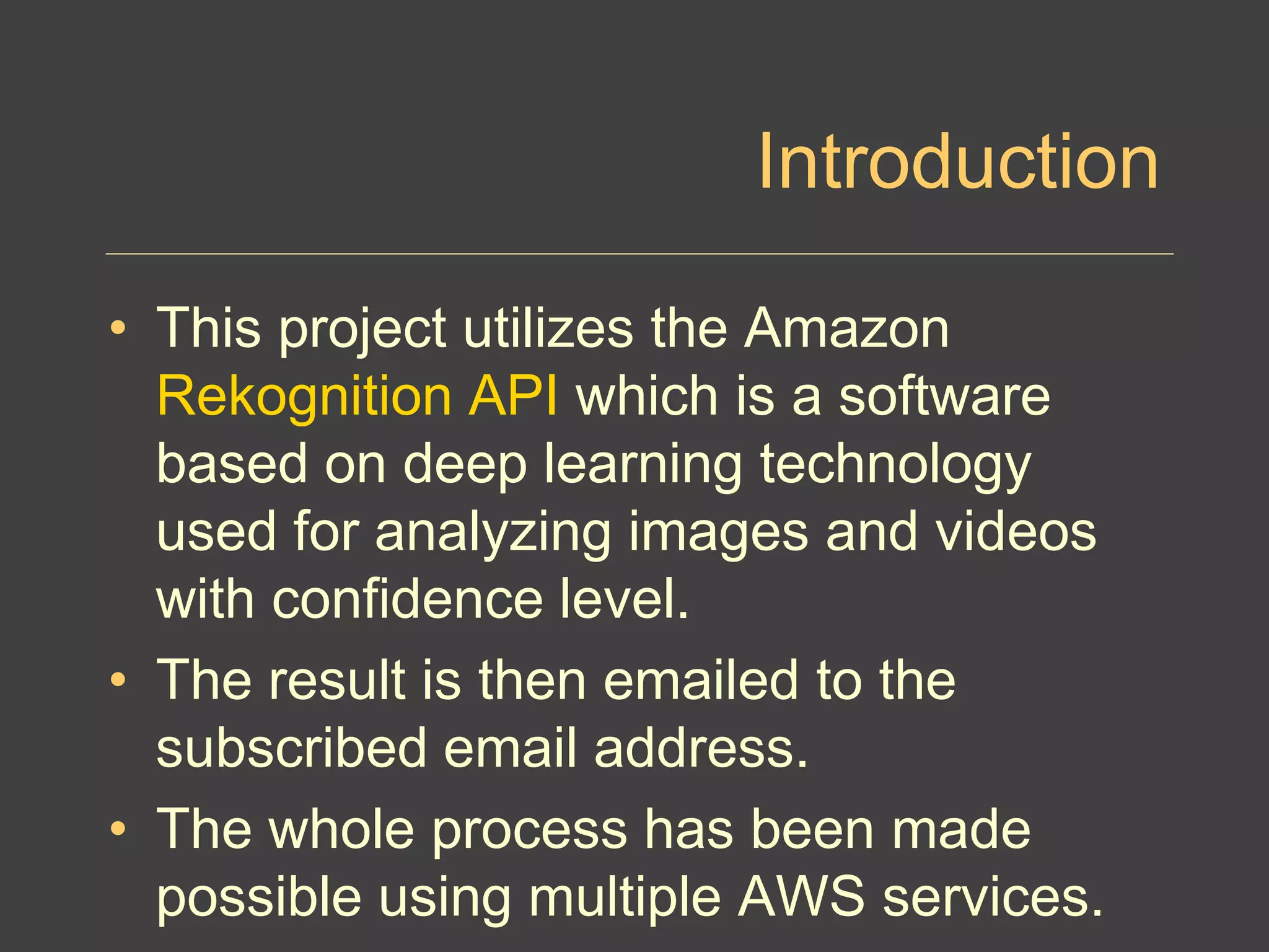 Introduction
• This project utilizes the Amazon
Rekognition API which is a software
based on deep learning technology
used for analyzing images and videos
with confidence level.
• The result is then emailed to the
subscribed email address.
• The whole process has been made
possible using multiple AWS services.
 