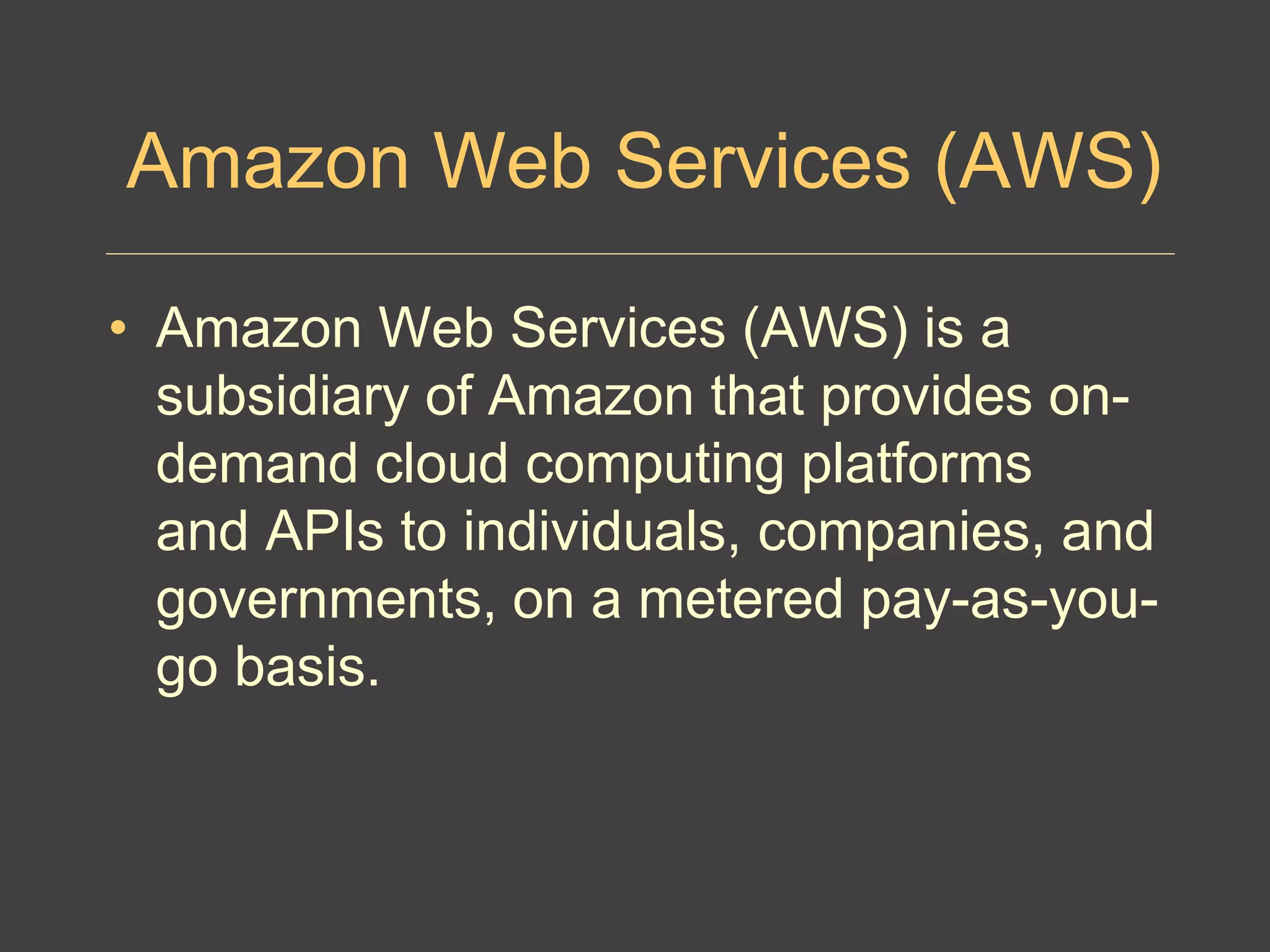 Amazon Web Services (AWS)
• Amazon Web Services (AWS) is a
subsidiary of Amazon that provides on-
demand cloud computing platforms
and APIs to individuals, companies, and
governments, on a metered pay-as-you-
go basis.
 
