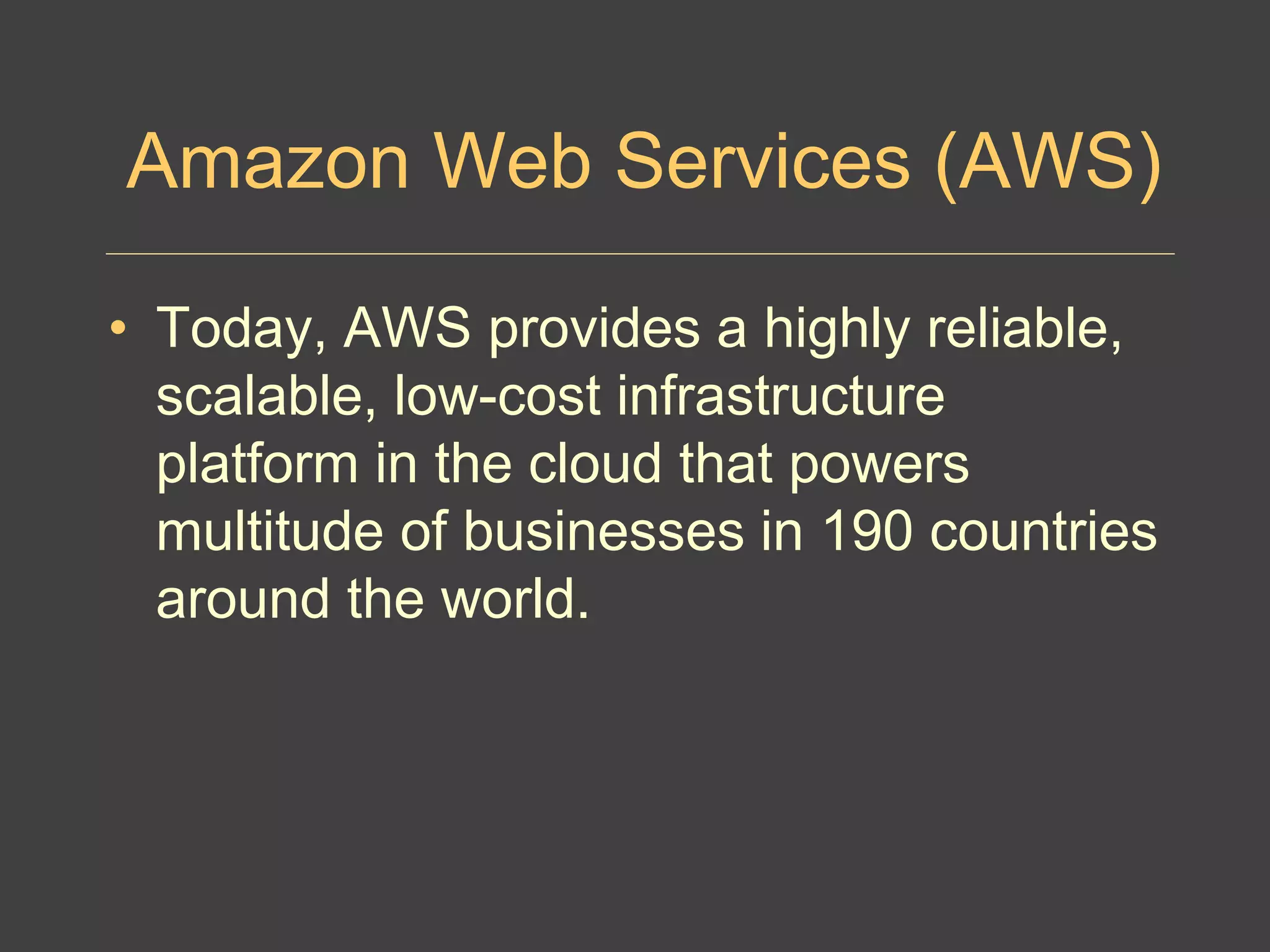 Amazon Web Services (AWS)
• Today, AWS provides a highly reliable,
scalable, low-cost infrastructure
platform in the cloud that powers
multitude of businesses in 190 countries
around the world.
 