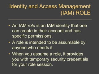Identity and Access Management
(IAM) ROLE
• An IAM role is an IAM identity that one
can create in their account and has
specific permissions.
• A role is intended to be assumable by
anyone who needs it.
• When you assume a role, it provides
you with temporary security credentials
for your role session.
 