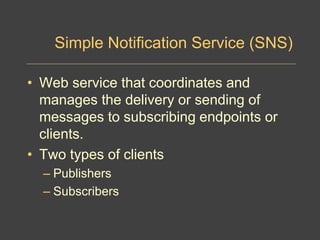 Simple Notification Service (SNS)
• Web service that coordinates and
manages the delivery or sending of
messages to subscribing endpoints or
clients.
• Two types of clients
– Publishers
– Subscribers
 