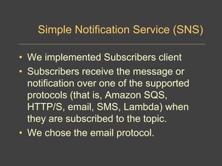 Simple Notification Service (SNS)
• We implemented Subscribers client
• Subscribers receive the message or
notification over one of the supported
protocols (that is, Amazon SQS,
HTTP/S, email, SMS, Lambda) when
they are subscribed to the topic.
• We chose the email protocol.
 