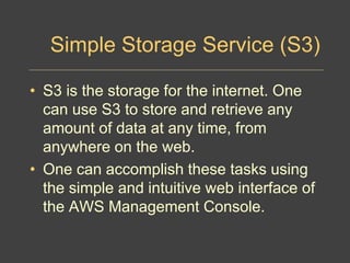 Simple Storage Service (S3)
• S3 is the storage for the internet. One
can use S3 to store and retrieve any
amount of data at any time, from
anywhere on the web.
• One can accomplish these tasks using
the simple and intuitive web interface of
the AWS Management Console.
 