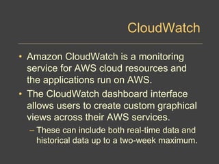CloudWatch
• Amazon CloudWatch is a monitoring
service for AWS cloud resources and
the applications run on AWS.
• The CloudWatch dashboard interface
allows users to create custom graphical
views across their AWS services.
– These can include both real-time data and
historical data up to a two-week maximum.
 
