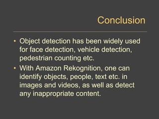 Conclusion
• Object detection has been widely used
for face detection, vehicle detection,
pedestrian counting etc.
• With Amazon Rekognition, one can
identify objects, people, text etc. in
images and videos, as well as detect
any inappropriate content.
 