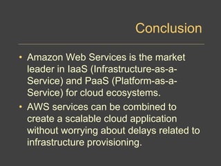 Conclusion
• Amazon Web Services is the market
leader in IaaS (Infrastructure-as-a-
Service) and PaaS (Platform-as-a-
Service) for cloud ecosystems.
• AWS services can be combined to
create a scalable cloud application
without worrying about delays related to
infrastructure provisioning.
 