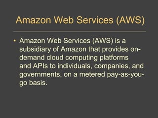 Amazon Web Services (AWS)
• Amazon Web Services (AWS) is a
subsidiary of Amazon that provides on-
demand cloud computing platforms
and APIs to individuals, companies, and
governments, on a metered pay-as-you-
go basis.
 