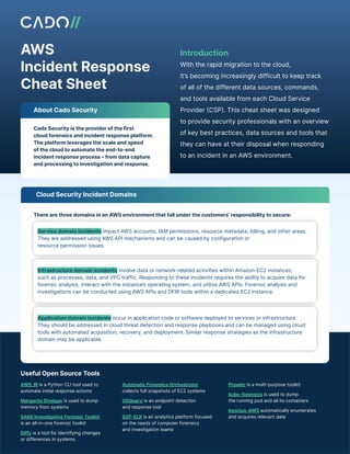 AWS
Incident Response
Cheat Sheet
With the rapid migration to the cloud,
it’s becoming increasingly difficult to keep track
of all of the different data sources, commands,
and tools available from each Cloud Service
Provider (CSP). This cheat sheet was designed
to provide security professionals with an overview
of key best practices, data sources and tools that
they can have at their disposal when responding
to an incident in an AWS environment.
Introduction
Active Directory
About Cado Security
Cado Security is the provider of the first
cloud forensics and incident response platform.
The platform leverages the scale and speed
of the cloud to automate the end-to-end
incident response process – from data capture
and processing to investigation and response.
There are three domains in an AWS environment that fall under the customers’ responsibility to secure:
Cloud Security Incident Domains
Service domain incidents impact AWS accounts, IAM permissions, resource metadata, billing, and other areas.
They are addressed using AWS API mechanisms and can be caused by configuration or
resource permission issues.
Infrastructure domain incidents involve data or network-related activities within Amazon EC2 instances,
such as processes, data, and VPC traffic. Responding to these incidents requires the ability to acquire data for
forensic analysis, interact with the instance’s operating system, and utilize AWS APIs. Forensic analysis and
investigations can be conducted using AWS APIs and DFIR tools within a dedicated EC2 instance.
Application domain incidents occur in application code or software deployed to services or infrastructure.
They should be addressed in cloud threat detection and response playbooks and can be managed using cloud
tools with automated acquisition, recovery, and deployment. Similar response strategies as the infrastructure
domain may be applicable.
Useful Open Source Tools
AWS_IR is a Python CLI tool used to
automate initial response actions
Margarita Shotgun is used to dump
memory from systems
SANS Investigative Forensic Toolkit
is an all-in-one forensic toolkit
Diffy is a tool for identifying changes
or differences in systems
Automatic Forensics Orchestrator
collects full snapshots of EC2 systems
OSQuery is an endpoint detection
and response tool
SOF-ELK is an analytics platform focused
on the needs of computer forensics
and investigation teams
Prowler is a multi-purpose toolkit
kube-forensics is used to dump
the running pod and all its containers
Invictus-AWS automatically enumerates
and acquires relevant data
 