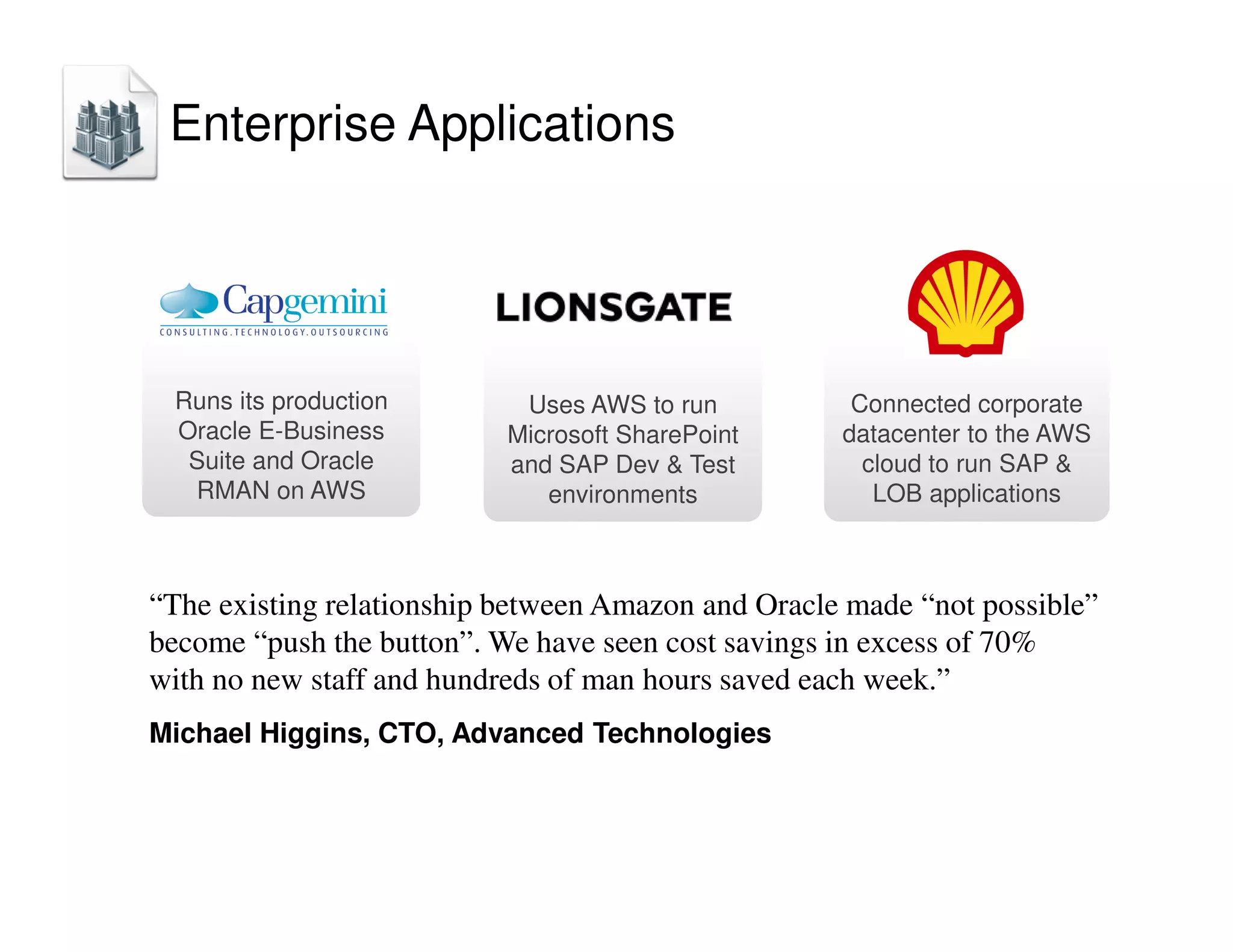 Uses AWS to run
Microsoft SharePoint
and SAP Dev  Test
environments
Connected corporate
datacenter to the AWS
cloud to run SAP 
LOB applications
Runs its production
Oracle E-Business
Suite and Oracle
RMAN on AWS
“The existing relationship between Amazon and Oracle made “not possible”
become “push the button”. We have seen cost savings in excess of 70%
with no new staff and hundreds of man hours saved each week.”
Michael Higgins, CTO, Advanced Technologies
Enterprise Applications
 