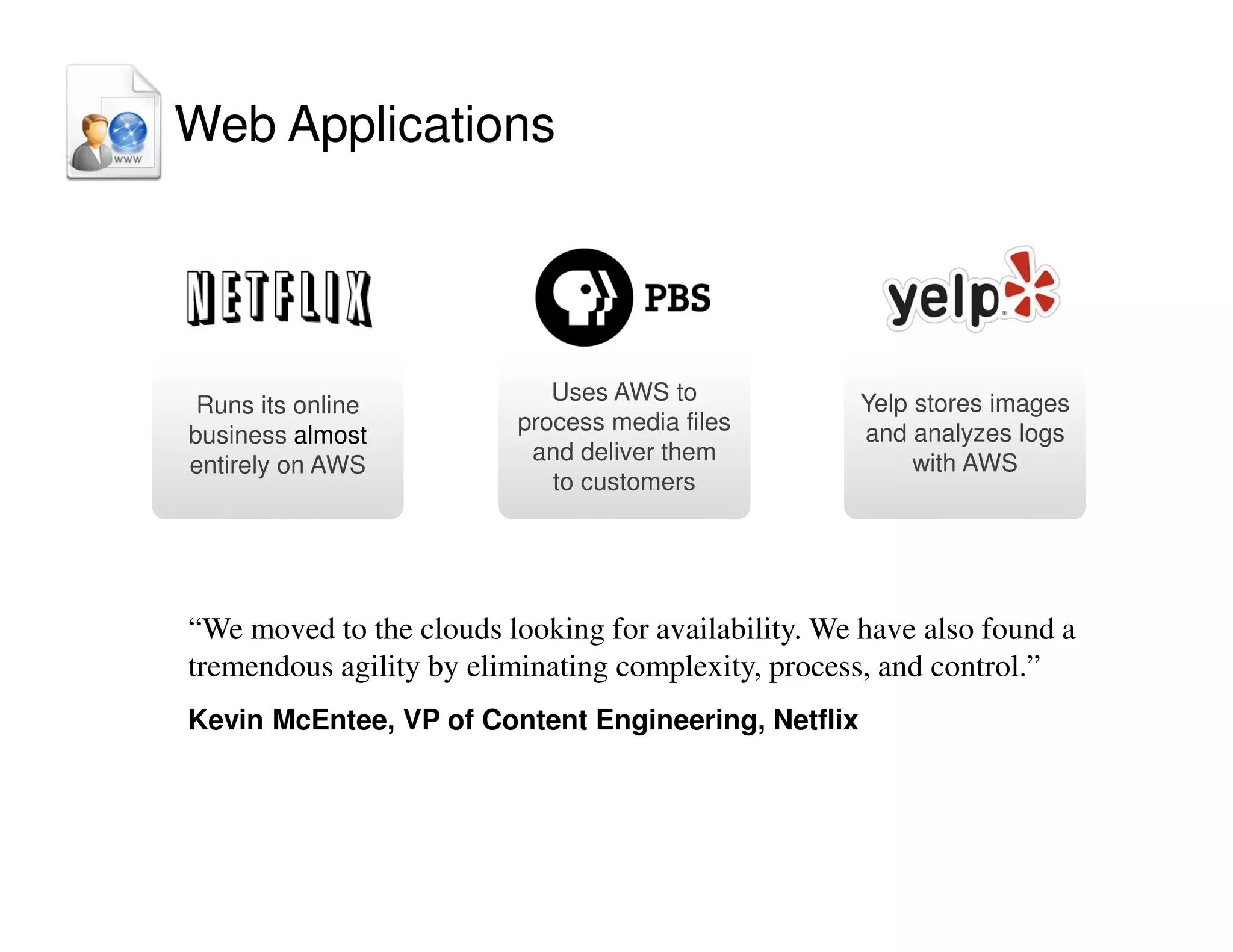 Yelp stores images
and analyzes logs
with AWS
Uses AWS to
process media files
and deliver them
to customers
Runs its online
business almost
entirely on AWS
“We moved to the clouds looking for availability. We have also found a
tremendous agility by eliminating complexity, process, and control.”
Kevin McEntee, VP of Content Engineering, Netflix
Web Applications
 