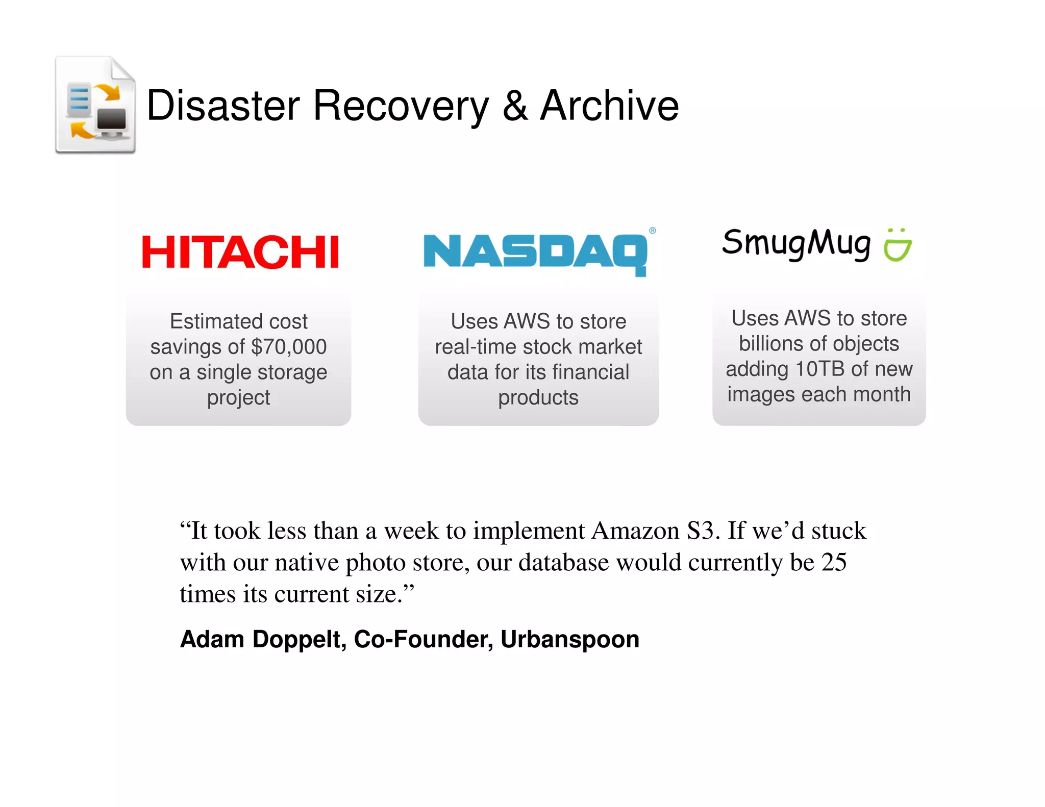 Uses AWS to store
real-time stock market
data for its financial
products
Estimated cost
savings of $70,000
on a single storage
project
“It took less than a week to implement Amazon S3. If we’d stuck
with our native photo store, our database would currently be 25
times its current size.”
Adam Doppelt, Co-Founder, Urbanspoon
Uses AWS to store
billions of objects
adding 10TB of new
images each month
Disaster Recovery  Archive
 