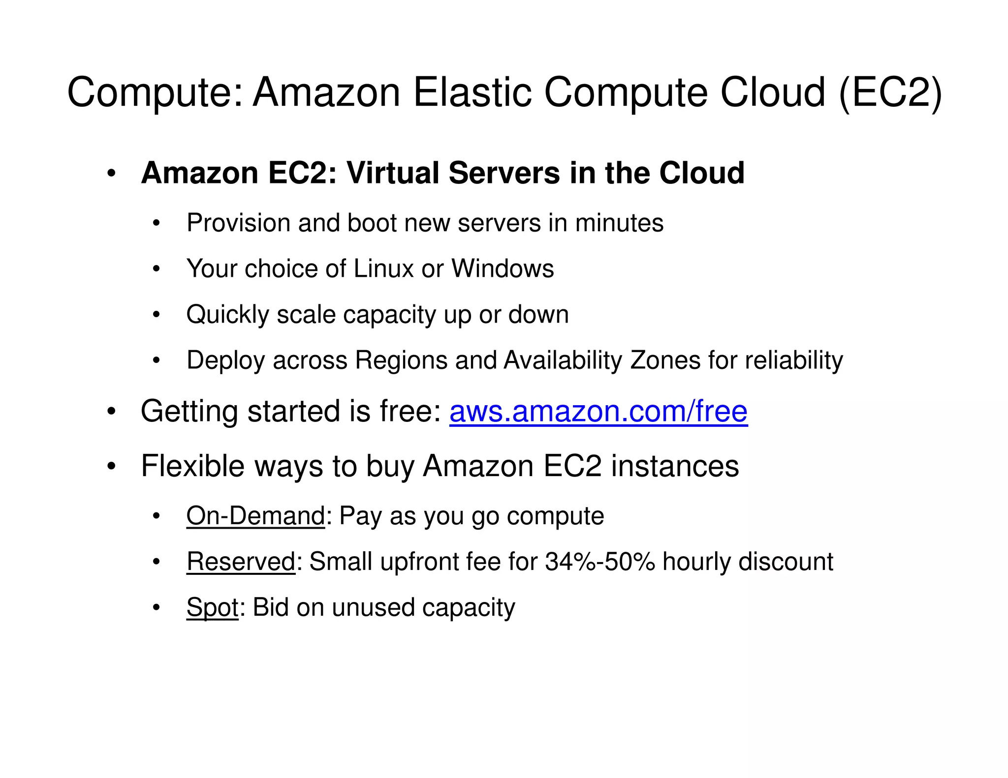 Compute: Amazon Elastic Compute Cloud (EC2)
• Amazon EC2: Virtual Servers in the Cloud
• Provision and boot new servers in minutes
• Your choice of Linux or Windows
• Quickly scale capacity up or down
• Deploy across Regions and Availability Zones for reliability
• Getting started is free: aws.amazon.com/free
• Flexible ways to buy Amazon EC2 instances
• On-Demand: Pay as you go compute
• Reserved: Small upfront fee for 34%-50% hourly discount
• Spot: Bid on unused capacity
 