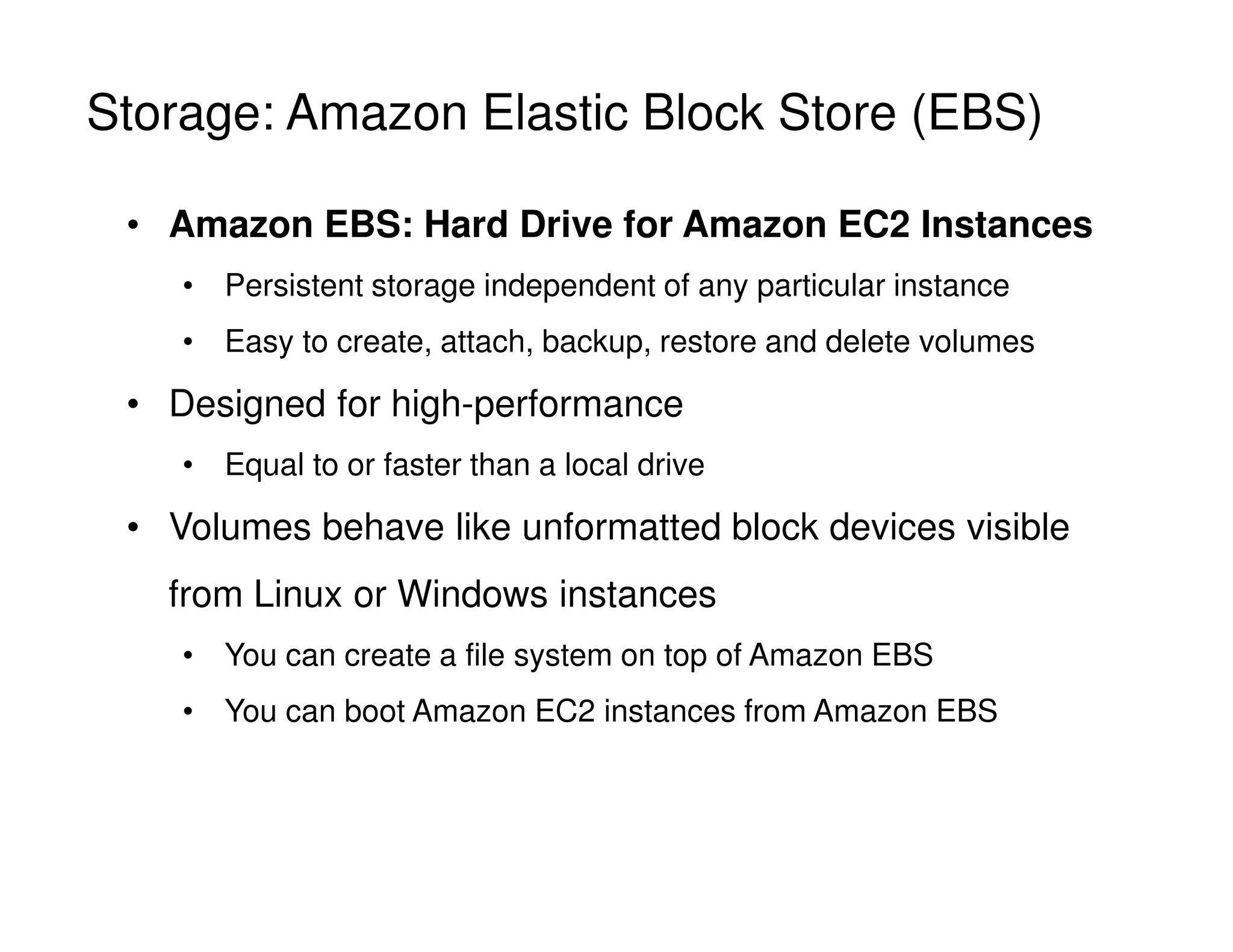 Storage: Amazon Elastic Block Store (EBS)
• Amazon EBS: Hard Drive for Amazon EC2 Instances
• Persistent storage independent of any particular instance
• Easy to create, attach, backup, restore and delete volumes
• Designed for high-performance
• Equal to or faster than a local drive
• Volumes behave like unformatted block devices visible
from Linux or Windows instances
• You can create a file system on top of Amazon EBS
• You can boot Amazon EC2 instances from Amazon EBS
 
