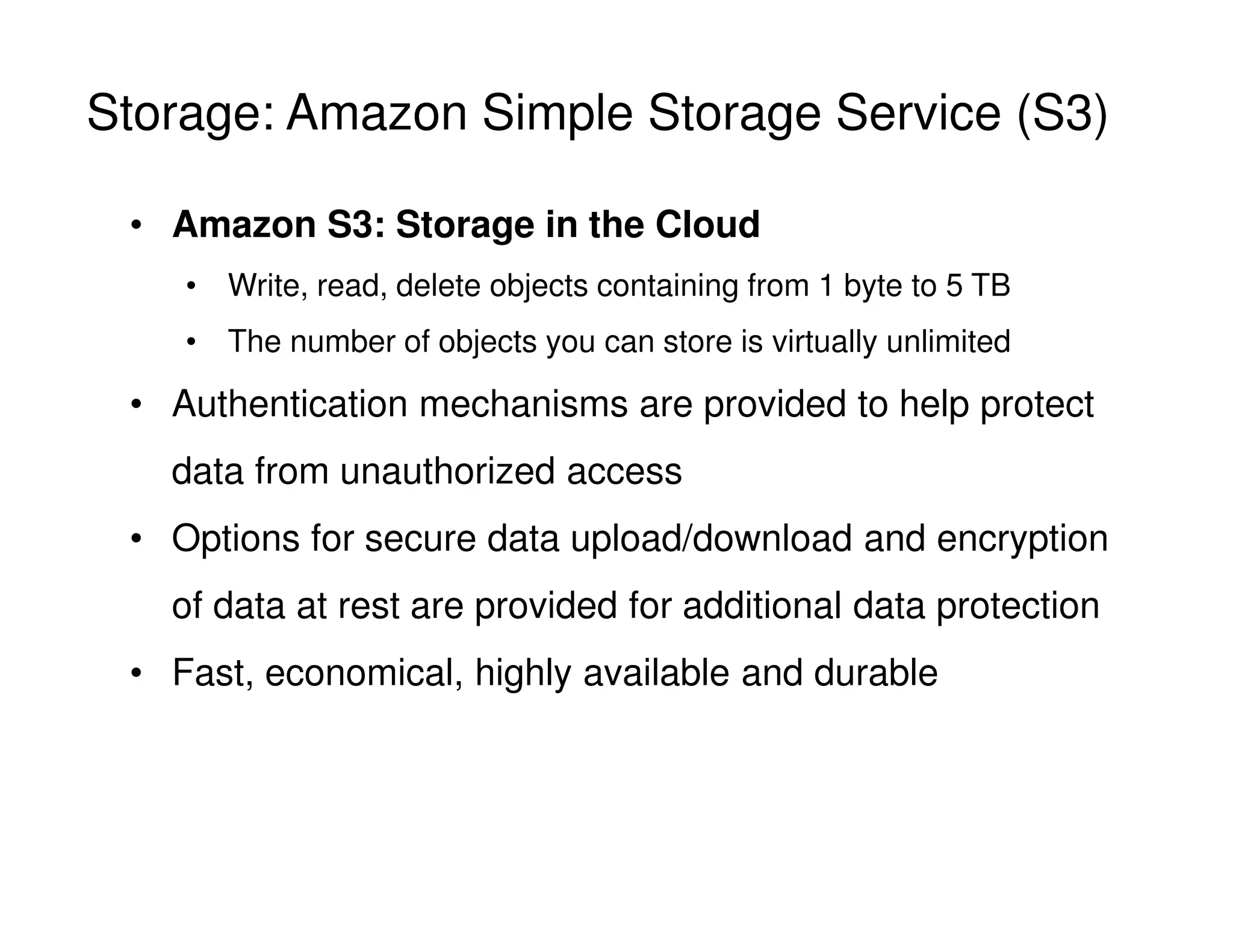Storage: Amazon Simple Storage Service (S3)
• Amazon S3: Storage in the Cloud
• Write, read, delete objects containing from 1 byte to 5 TB
• The number of objects you can store is virtually unlimited
• Authentication mechanisms are provided to help protect
data from unauthorized access
• Options for secure data upload/download and encryption
of data at rest are provided for additional data protection
• Fast, economical, highly available and durable
 