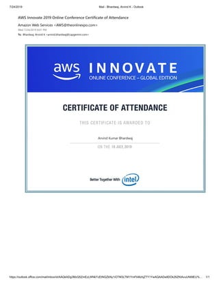 7/24/2019 Mail - Bhardwaj, Arvind K - Outlook
https://outlook.office.com/mail/inbox/id/AAQkADg3MzQ5ZmEzLWNkYzEtNGZkNy1iOTM3LTM1YmFkMzhjZTY1YwAQAADe8DOk26ZKtAvuUNl9lEU%… 1/1
AWS Innovate 2019 Online Conference Certificate of Attendance
Amazon Web Services <AWS@theonlinexpo.com>
Wed 7/24/2019 8:01 PM
To: Bhardwaj, Arvind K <arvind.bhardwaj@capgemini.com>
Arvind Kumar Bhardwaj
 